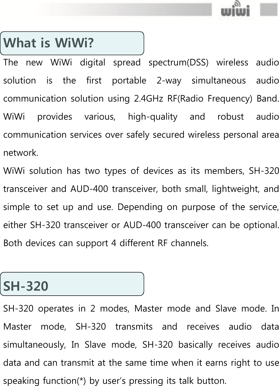  What is WiWi? The  new  WiWi  digital  spread  spectrum(DSS)  wireless  audio solution  is  the  first  portable  2-way  simultaneous  audio communication solution using 2.4GHz RF(Radio Frequency) Band. WiWi  provides  various,  high-quality  and  robust  audio communication services over safely secured wireless personal area network. WiWi solution has  two  types  of  devices  as  its members,  SH-320 transceiver and AUD-400 transceiver, both small, lightweight, and simple to set up and use. Depending on purpose of the service, either SH-320 transceiver or AUD-400 transceiver can be optional. Both devices can support 4 different RF channels.  SH-320 SH-320  operates  in  2  modes,  Master  mode  and  Slave  mode.  In Master  mode,  SH-320  transmits  and  receives  audio  data simultaneously,  In  Slave  mode,  SH-320  basically  receives  audio data and can transmit at the same time when it earns right to use speaking function(*) by user’s pressing its talk button.  