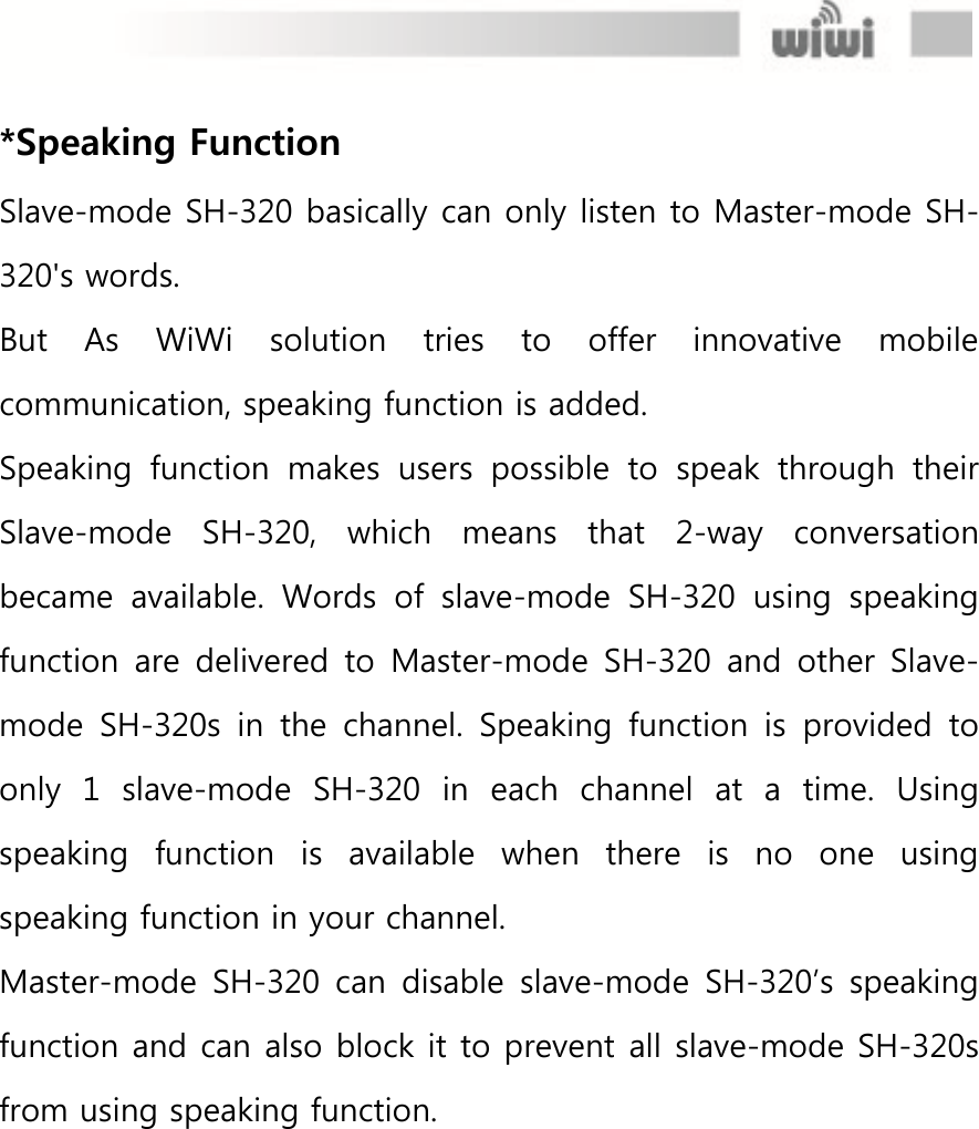  *Speaking Function Slave-mode SH-320 basically can only listen to Master-mode SH-320&apos;s words. But  As  WiWi  solution  tries  to  offer  innovative  mobile communication, speaking function is added. Speaking  function  makes  users  possible  to  speak  through  their Slave-mode  SH-320,  which  means  that  2-way  conversation became  available.  Words  of  slave-mode  SH-320  using  speaking function  are  delivered to  Master-mode  SH-320 and  other  Slave-mode  SH-320s  in  the  channel.  Speaking  function  is  provided  to only  1  slave-mode  SH-320  in  each  channel  at  a  time.  Using speaking  function  is  available  when  there  is  no  one  using speaking function in your channel.   Master-mode  SH-320 can  disable  slave-mode  SH-320’s  speaking function and can also block it to prevent all slave-mode SH-320s from using speaking function. 