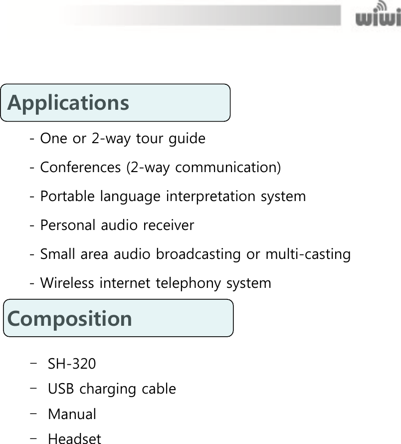   Applications   - One or 2-way tour guide - Conferences (2-way communication) - Portable language interpretation system - Personal audio receiver - Small area audio broadcasting or multi-casting - Wireless internet telephony system Composition    - SH-320   - USB charging cable - Manual - Headset   