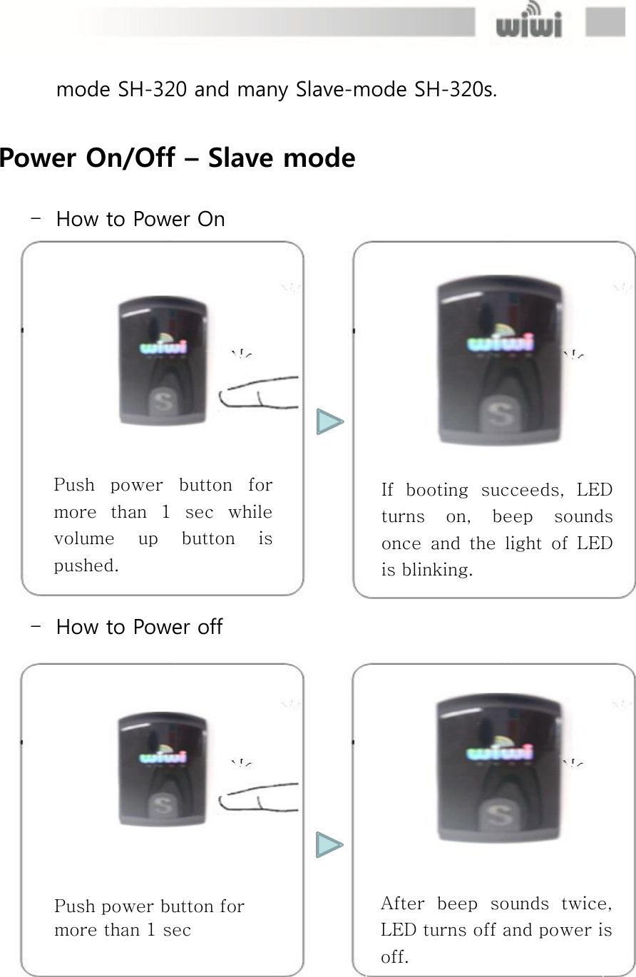  Push power button for more than 1 sec After  beep  sounds  twice, LED turns off and power is off. mode SH-320 and many Slave-mode SH-320s.  Power On/Off – Slave mode  - How to Power On  - How to Power off If  booting  succeeds,  LED turns  on,  beep  sounds once  and  the  light  of  LED is blinking. Push  power  button  for more  than  1  sec  while volume  up  button  is pushed. 