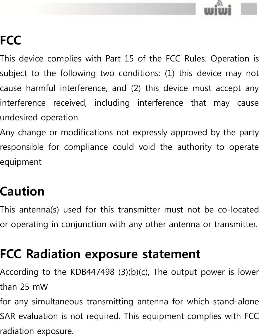  FCC This device complies with Part 15 of the FCC Rules. Operation is subject  to the  following  two  conditions:  (1)  this  device  may  not cause  harmful  interference,  and  (2)  this  device  must  accept  any interference  received,  including  interference  that  may  cause undesired operation. Any change or modifications not expressly approved by the party responsible  for  compliance  could  void  the  authority  to  operate equipment  Caution This antenna(s) used for  this  transmitter must  not be co-located or operating in conjunction with any other antenna or transmitter.  FCC Radiation exposure statement According to the KDB447498 (3)(b)(c), The output power is lower than 25 mW for any simultaneous transmitting antenna for which stand-alone SAR evaluation is not required. This equipment complies with FCC radiation exposure. 