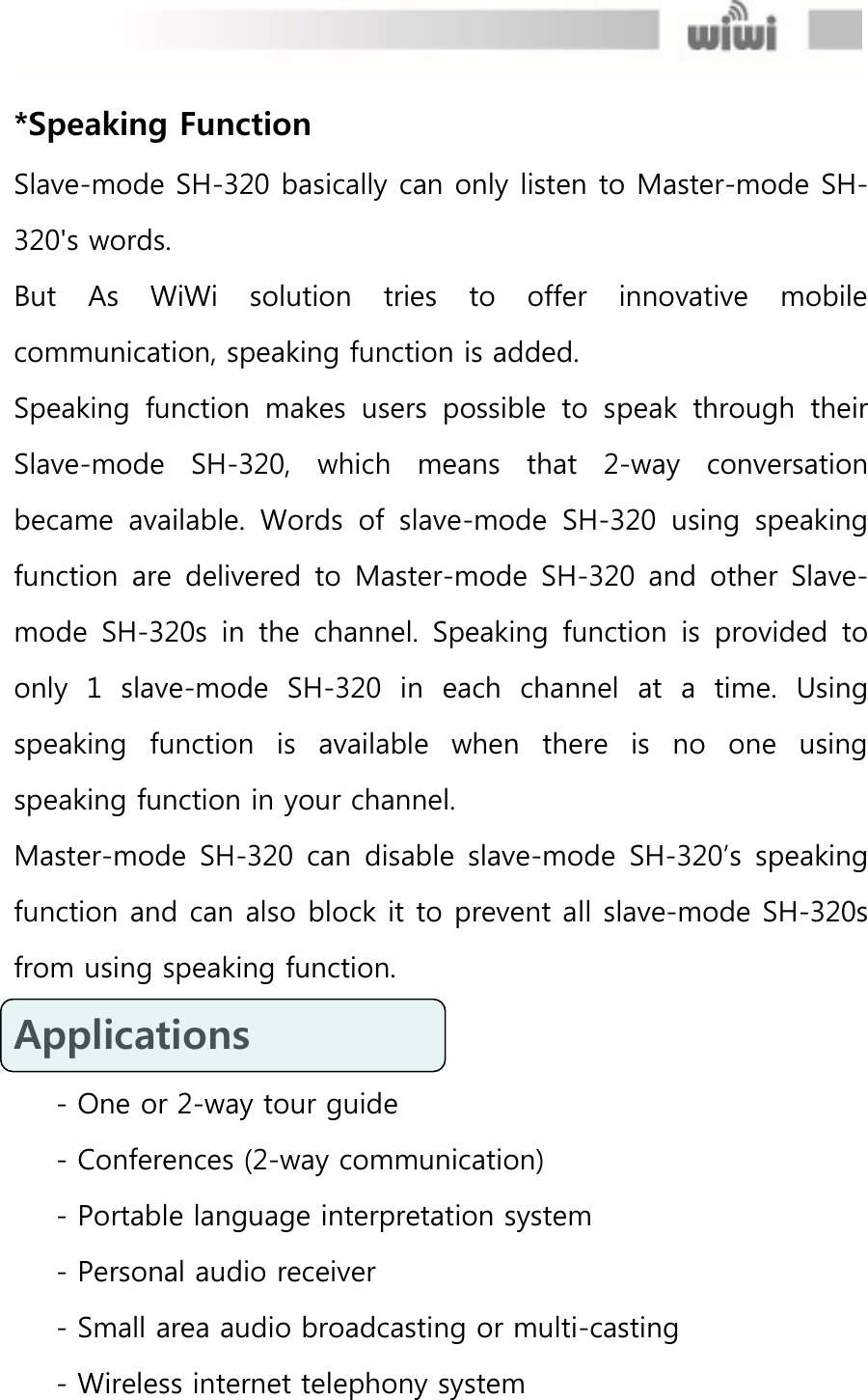  *Speaking Function Slave-mode SH-320 basically can only listen to Master-mode SH-320&apos;s words. But  As  WiWi  solution  tries  to  offer  innovative  mobile communication, speaking function is added. Speaking  function  makes  users  possible  to  speak  through  their Slave-mode  SH-320,  which  means  that  2-way  conversation became  available.  Words  of  slave-mode  SH-320  using  speaking function are  delivered to Master-mode  SH-320  and  other Slave-mode  SH-320s  in  the  channel.  Speaking  function  is  provided  to only  1  slave-mode  SH-320  in  each  channel  at  a  time.  Using speaking  function  is  available  when  there  is  no  one  using speaking function in your channel.   Master-mode SH-320 can  disable slave-mode  SH-320’s  speaking function and can also block it to prevent all slave-mode SH-320s from using speaking function. Applications   - One or 2-way tour guide - Conferences (2-way communication) - Portable language interpretation system - Personal audio receiver - Small area audio broadcasting or multi-casting - Wireless internet telephony system 