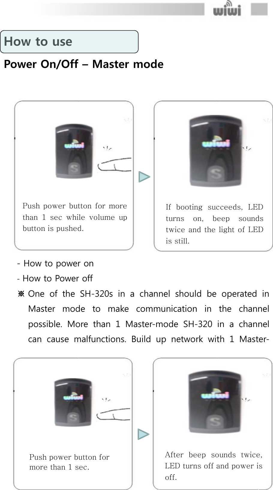  How to use Power On/Off – Master mode  - How to power on - How to Power off ※ One  of  the  SH-320s  in  a  channel  should  be  operated  in Master  mode  to  make  communication  in  the  channel possible.  More  than  1  Master-mode  SH-320  in  a  channel can  cause  malfunctions.  Build  up  network  with  1  Master-If  booting  succeeds,  LED turns  on,  beep  sounds twice and  the  light of  LED is still. Push  power  button  for  more than  1  sec  while volume  up button is pushed. Push power button for more than 1 sec. After  beep  sounds  twice, LED turns off and power is off. 