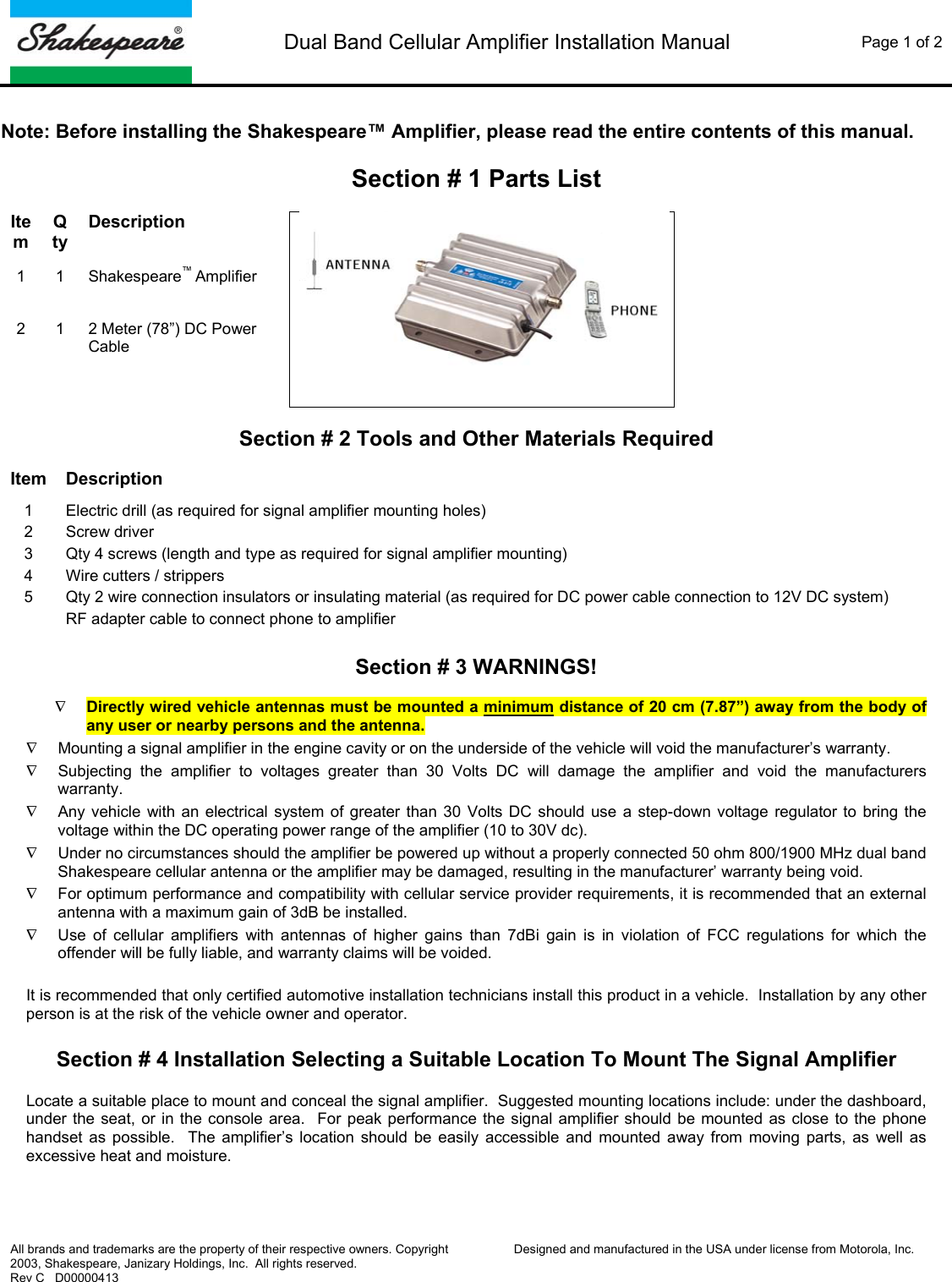  Dual Band Cellular Amplifier Installation Manual  Page 1 of 2   All brands and trademarks are the property of their respective owners. Copyright 2003, Shakespeare, Janizary Holdings, Inc.  All rights reserved. Rev C   D00000413  Designed and manufactured in the USA under license from Motorola, Inc.   Note: Before installing the Shakespeare&trade; Amplifier, please read the entire contents of this manual.  Section # 1 Parts List  Item Qty Description 1 1 Shakespeare&trade; Amplifier    2 1 2 Meter (78&rdquo;) DC Power Cable  Section # 2 Tools and Other Materials Required  Item Description 1  Electric drill (as required for signal amplifier mounting holes) 2 Screw driver 3  Qty 4 screws (length and type as required for signal amplifier mounting) 4  Wire cutters / strippers 5  Qty 2 wire connection insulators or insulating material (as required for DC power cable connection to 12V DC system) RF adapter cable to connect phone to amplifier  Section # 3 WARNINGS!  &nabla; Directly wired vehicle antennas must be mounted a minimum distance of 20 cm (7.87&rdquo;) away from the body of any user or nearby persons and the antenna. &nabla;  Mounting a signal amplifier in the engine cavity or on the underside of the vehicle will void the manufacturer&rsquo;s warranty. &nabla;  Subjecting the amplifier to voltages greater than 30 Volts DC will damage the amplifier and void the manufacturers warranty.  &nabla;  Any vehicle with an electrical system of greater than 30 Volts DC should use a step-down voltage regulator to bring the voltage within the DC operating power range of the amplifier (10 to 30V dc).  &nabla;  Under no circumstances should the amplifier be powered up without a properly connected 50 ohm 800/1900 MHz dual band Shakespeare cellular antenna or the amplifier may be damaged, resulting in the manufacturer&rsquo; warranty being void. &nabla;  For optimum performance and compatibility with cellular service provider requirements, it is recommended that an external antenna with a maximum gain of 3dB be installed. &nabla;  Use of cellular amplifiers with antennas of higher gains than 7dBi gain is in violation of FCC regulations for which the offender will be fully liable, and warranty claims will be voided.  It is recommended that only certified automotive installation technicians install this product in a vehicle.  Installation by any other person is at the risk of the vehicle owner and operator.  Section # 4 Installation Selecting a Suitable Location To Mount The Signal Amplifier  Locate a suitable place to mount and conceal the signal amplifier.  Suggested mounting locations include: under the dashboard, under the seat, or in the console area.  For peak performance the signal amplifier should be mounted as close to the phone handset as possible.  The amplifier&rsquo;s location should be easily accessible and mounted away from moving parts, as well as excessive heat and moisture.  