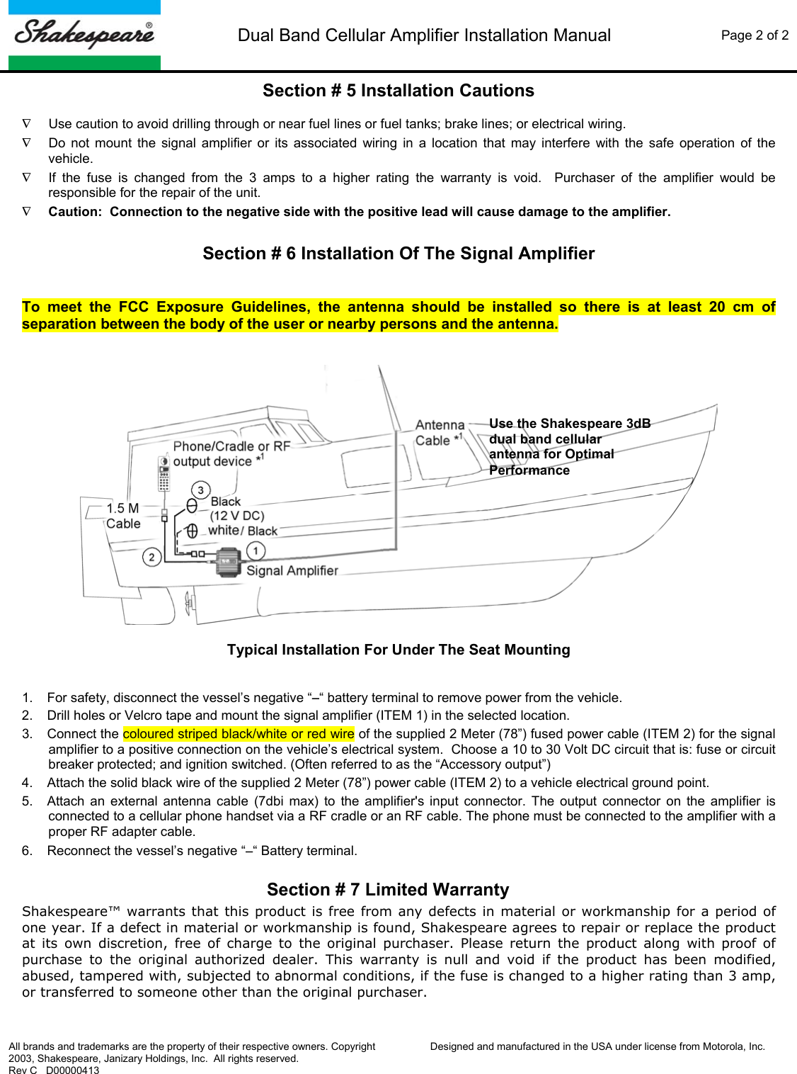  Dual Band Cellular Amplifier Installation Manual  Page 2 of 2   All brands and trademarks are the property of their respective owners. Copyright 2003, Shakespeare, Janizary Holdings, Inc.  All rights reserved. Rev C   D00000413  Designed and manufactured in the USA under license from Motorola, Inc.  Section # 5 Installation Cautions  &nabla;  Use caution to avoid drilling through or near fuel lines or fuel tanks; brake lines; or electrical wiring. &nabla;  Do not mount the signal amplifier or its associated wiring in a location that may interfere with the safe operation of the vehicle. &nabla;  If the fuse is changed from the 3 amps to a higher rating the warranty is void.  Purchaser of the amplifier would be responsible for the repair of the unit. &nabla; Caution:  Connection to the negative side with the positive lead will cause damage to the amplifier.    Section # 6 Installation Of The Signal Amplifier  To meet the FCC Exposure Guidelines, the antenna should be installed so there is at least 20 cm of separation between the body of the user or nearby persons and the antenna.    Typical Installation For Under The Seat Mounting   1.  For safety, disconnect the vessel&rsquo;s negative &ldquo;&minus;&ldquo; battery terminal to remove power from the vehicle. 2.  Drill holes or Velcro tape and mount the signal amplifier (ITEM 1) in the selected location. 3.  Connect the coloured striped black/white or red wire of the supplied 2 Meter (78&rdquo;) fused power cable (ITEM 2) for the signal amplifier to a positive connection on the vehicle&rsquo;s electrical system.  Choose a 10 to 30 Volt DC circuit that is: fuse or circuit breaker protected; and ignition switched. (Often referred to as the &ldquo;Accessory output&rdquo;) 4.  Attach the solid black wire of the supplied 2 Meter (78&rdquo;) power cable (ITEM 2) to a vehicle electrical ground point. 5.  Attach an external antenna cable (7dbi max) to the amplifier's input connector. The output connector on the amplifier is connected to a cellular phone handset via a RF cradle or an RF cable. The phone must be connected to the amplifier with a proper RF adapter cable. 6.  Reconnect the vessel&rsquo;s negative &ldquo;&minus;&ldquo; Battery terminal.  Section # 7 Limited Warranty Shakespeare&trade; warrants that this product is free from any defects in material or workmanship for a period of one year. If a defect in material or workmanship is found, Shakespeare agrees to repair or replace the product at its own discretion, free of charge to the original purchaser. Please return the product along with proof of purchase to the original authorized dealer. This warranty is null and void if the product has been modified, abused, tampered with, subjected to abnormal conditions, if the fuse is changed to a higher rating than 3 amp, or transferred to someone other than the original purchaser. Use the Shakespeare 3dB dual band cellular antenna for Optimal Performance 