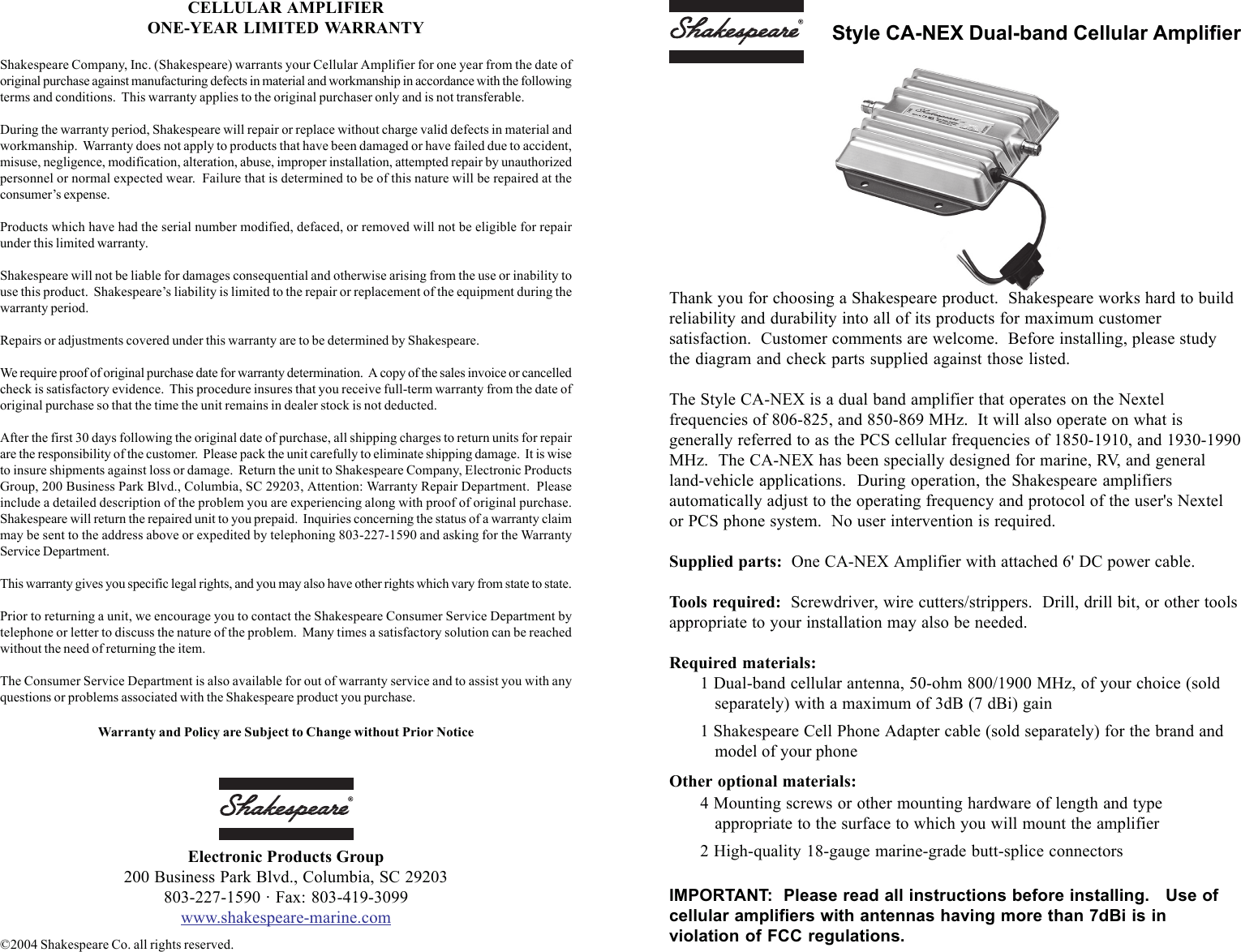 Thank you for choosing a Shakespeare product.  Shakespeare works hard to buildreliability and durability into all of its products for maximum customersatisfaction.  Customer comments are welcome.  Before installing, please studythe diagram and check parts supplied against those listed.The Style CA-NEX is a dual band amplifier that operates on the Nextelfrequencies of 806-825, and 850-869 MHz.  It will also operate on what isgenerally referred to as the PCS cellular frequencies of 1850-1910, and 1930-1990MHz.  The CA-NEX has been specially designed for marine, RV, and generalland-vehicle applications.  During operation, the Shakespeare amplifiersautomatically adjust to the operating frequency and protocol of the user's Nextelor PCS phone system.  No user intervention is required.Supplied parts:  One CA-NEX Amplifier with attached 6' DC power cable.Tools required:  Screwdriver, wire cutters/strippers.  Drill, drill bit, or other toolsappropriate to your installation may also be needed.Required materials:1 Dual-band cellular antenna, 50-ohm 800/1900 MHz, of your choice (soldseparately) with a maximum of 3dB (7 dBi) gain1 Shakespeare Cell Phone Adapter cable (sold separately) for the brand andmodel of your phoneOther optional materials:4 Mounting screws or other mounting hardware of length and typeappropriate to the surface to which you will mount the amplifier2 High-quality 18-gauge marine-grade butt-splice connectorsIMPORTANT:  Please read all instructions before installing.   Use ofcellular amplifiers with antennas having more than 7dBi is inviolation of FCC regulations.Style CA-NEX Dual-band Cellular AmplifierCELLULAR AMPLIFIERONE-YEAR LIMITED WARRANTYShakespeare Company, Inc. (Shakespeare) warrants your Cellular Amplifier for one year from the date oforiginal purchase against manufacturing defects in material and workmanship in accordance with the followingterms and conditions.  This warranty applies to the original purchaser only and is not transferable.During the warranty period, Shakespeare will repair or replace without charge valid defects in material andworkmanship.  Warranty does not apply to products that have been damaged or have failed due to accident,misuse, negligence, modification, alteration, abuse, improper installation, attempted repair by unauthorizedpersonnel or normal expected wear.  Failure that is determined to be of this nature will be repaired at theconsumer&rsquo;s expense.Products which have had the serial number modified, defaced, or removed will not be eligible for repairunder this limited warranty.Shakespeare will not be liable for damages consequential and otherwise arising from the use or inability touse this product.  Shakespeare&rsquo;s liability is limited to the repair or replacement of the equipment during thewarranty period.Repairs or adjustments covered under this warranty are to be determined by Shakespeare.We require proof of original purchase date for warranty determination.  A copy of the sales invoice or cancelledcheck is satisfactory evidence.  This procedure insures that you receive full-term warranty from the date oforiginal purchase so that the time the unit remains in dealer stock is not deducted.After the first 30 days following the original date of purchase, all shipping charges to return units for repairare the responsibility of the customer.  Please pack the unit carefully to eliminate shipping damage.  It is wiseto insure shipments against loss or damage.  Return the unit to Shakespeare Company, Electronic ProductsGroup, 200 Business Park Blvd., Columbia, SC 29203, Attention: Warranty Repair Department.  Pleaseinclude a detailed description of the problem you are experiencing along with proof of original purchase.Shakespeare will return the repaired unit to you prepaid.  Inquiries concerning the status of a warranty claimmay be sent to the address above or expedited by telephoning 803-227-1590 and asking for the WarrantyService Department.This warranty gives you specific legal rights, and you may also have other rights which vary from state to state.Prior to returning a unit, we encourage you to contact the Shakespeare Consumer Service Department bytelephone or letter to discuss the nature of the problem.  Many times a satisfactory solution can be reachedwithout the need of returning the item.The Consumer Service Department is also available for out of warranty service and to assist you with anyquestions or problems associated with the Shakespeare product you purchase.Warranty and Policy are Subject to Change without Prior NoticeElectronic Products Group200 Business Park Blvd., Columbia, SC 29203803-227-1590 &middot; Fax: 803-419-3099www.shakespeare-marine.com&copy;2004 Shakespeare Co. all rights reserved.
