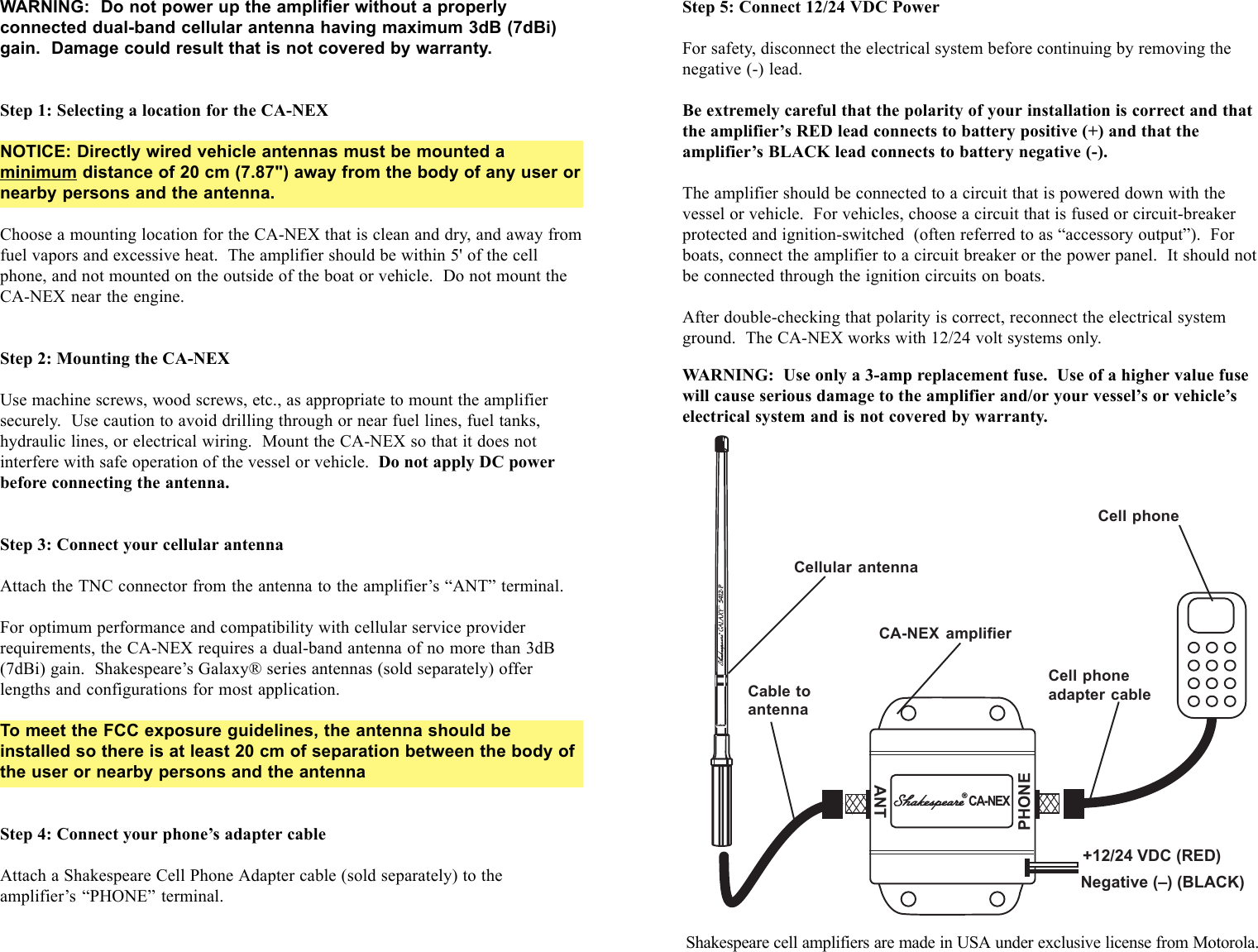 ANTPHONE+12/24 VDC (RED)Negative (&ndash;) (BLACK)Cellular5412-P&reg;CA-NEXWARNING:  Do not power up the amplifier without a properlyconnected dual-band cellular antenna having maximum 3dB (7dBi)gain.  Damage could result that is not covered by warranty.Step 1: Selecting a location for the CA-NEXNOTICE: Directly wired vehicle antennas must be mounted aminimum distance of 20 cm (7.87") away from the body of any user ornearby persons and the antenna.Choose a mounting location for the CA-NEX that is clean and dry, and away fromfuel vapors and excessive heat.  The amplifier should be within 5' of the cellphone, and not mounted on the outside of the boat or vehicle.  Do not mount theCA-NEX near the engine.Step 2: Mounting the CA-NEXUse machine screws, wood screws, etc., as appropriate to mount the amplifiersecurely.  Use caution to avoid drilling through or near fuel lines, fuel tanks,hydraulic lines, or electrical wiring.  Mount the CA-NEX so that it does notinterfere with safe operation of the vessel or vehicle.  Do not apply DC powerbefore connecting the antenna.Step 3: Connect your cellular antennaAttach the TNC connector from the antenna to the amplifier&rsquo;s &ldquo;ANT&rdquo; terminal.For optimum performance and compatibility with cellular service providerrequirements, the CA-NEX requires a dual-band antenna of no more than 3dB(7dBi) gain.  Shakespeare&rsquo;s Galaxy&reg; series antennas (sold separately) offerlengths and configurations for most application.To meet the FCC exposure guidelines, the antenna should beinstalled so there is at least 20 cm of separation between the body ofthe user or nearby persons and the antennaStep 4: Connect your phone&rsquo;s adapter cableAttach a Shakespeare Cell Phone Adapter cable (sold separately) to theamplifier&rsquo;s &ldquo;PHONE&rdquo; terminal.Step 5: Connect 12/24 VDC PowerFor safety, disconnect the electrical system before continuing by removing thenegative (-) lead.Be extremely careful that the polarity of your installation is correct and thatthe amplifier&rsquo;s RED lead connects to battery positive (+) and that theamplifier&rsquo;s BLACK lead connects to battery negative (-).The amplifier should be connected to a circuit that is powered down with thevessel or vehicle.  For vehicles, choose a circuit that is fused or circuit-breakerprotected and ignition-switched  (often referred to as &ldquo;accessory output&rdquo;).  Forboats, connect the amplifier to a circuit breaker or the power panel.  It should notbe connected through the ignition circuits on boats.After double-checking that polarity is correct, reconnect the electrical systemground.  The CA-NEX works with 12/24 volt systems only.WARNING:  Use only a 3-amp replacement fuse.  Use of a higher value fusewill cause serious damage to the amplifier and/or your vessel&rsquo;s or vehicle&rsquo;selectrical system and is not covered by warranty.Cellular antennaCA-NEX amplifierCell phoneadapter cableCell phoneCable toantennaShakespeare cell amplifiers are made in USA under exclusive license from Motorola.