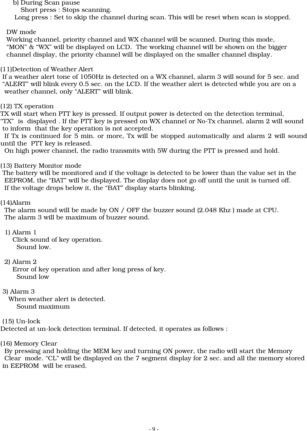 - 9 -b) During Scan pauseShort press : Stops scanning.       Long press : Set to skip the channel during scan. This will be reset when scan is stopped.   DW mode   Working channel, priority channel and WX channel will be scanned. During this mode,   &ldquo;MON&rdquo; &amp; &ldquo;WX&rdquo; will be displayed on LCD.  The working channel will be shown on the bigger   channel display, the priority channel will be displayed on the smaller channel display.(11)Detection of Weather Alert If a weather alert tone of 1050Hz is detected on a WX channel, alarm 3 will sound for 5 sec. and &ldquo;ALERT&rdquo; will blink every 0.5 sec. on the LCD. If the weather alert is detected while you are on a  weather channel, only &ldquo;ALERT&rdquo; will blink.(12) TX operationTX will start when PTT key is pressed. If output power is detected on the detection terminal,&ldquo;TX&rdquo;  is  displayed . If the PTT key is pressed on WX channel or No-Tx channel, alarm 2 will sound to inform  that the key operation is not accepted.  If Tx is continued for 5 min. or more, Tx will be stopped automatically and alarm 2 will sounduntil the  PTT key is released.  On high power channel, the radio transmits with 5W during the PTT is pressed and hold.(13) Battery Monitor mode The battery will be monitored and if the voltage is detected to be lower than the value set in the  EEPROM, the &ldquo;BAT&rdquo; will be displayed. The display does not go off until the unit is turned off.  If the voltage drops below it, the &ldquo;BAT&rdquo; display starts blinking.(14)Alarm  The alarm sound will be made by ON / OFF the buzzer sound (2.048 Khz ) made at CPU.  The alarm 3 will be maximum of buzzer sound.  1) Alarm 1      Click sound of key operation.        Sound low.  2) Alarm 2      Error of key operation and after long press of key.        Sound low 3) Alarm 3    When weather alert is detected.        Sound maximum (15) Un-lockDetected at un-lock detection terminal. If detected, it operates as follows :(16) Memory Clear  By pressing and holding the MEM key and turning ON power, the radio will start the Memory  Clear  mode. &ldquo;CL&rdquo; will be displayed on the 7 segment display for 2 sec. and all the memory stored in EEPROM  will be erased.