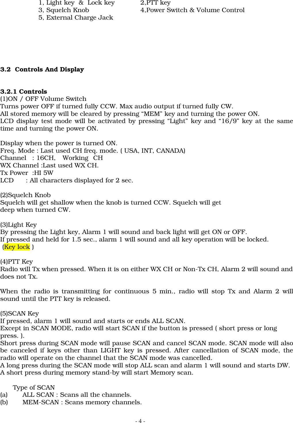- 4 -1, Light key  &amp;  Lock key 2,PTT key3, Squelch Knob 4,Power Switch &amp; Volume Control5, External Charge Jack3.2  Controls And Display3.2.1 Controls(1)ON / OFF Volume SwitchTurns power OFF if turned fully CCW. Max audio output if turned fully CW.All stored memory will be cleared by pressing &ldquo;MEM&rdquo; key and turning the power ON.LCD display test mode will be activated by pressing &ldquo;Light&rdquo; key and &ldquo;16/9&rdquo; key at the sametime and turning the power ON.Display when the power is turned ON.Freq. Mode : Last used CH freq. mode. ( USA, INT, CANADA)Channel   : 16CH, WorkingCHWX Channel :Last used WX CH.Tx Power  :HI 5WLCD      : All characters displayed for 2 sec.(2)Squelch KnobSquelch will get shallow when the knob is turned CCW. Squelch will getdeep when turned CW.(3)Light KeyBy pressing the Light key, Alarm 1 will sound and back light will get ON or OFF.If pressed and held for 1.5 sec., alarm 1 will sound and all key operation will be locked. (Key lock )(4)PTT KeyRadio will Tx when pressed. When it is on either WX CH or Non-Tx CH, Alarm 2 will sound anddoes not Tx.When the radio is transmitting for continuous 5 min., radio will stop Tx and Alarm 2 willsound until the PTT key is released.(5)SCAN KeyIf pressed, alarm 1 will sound and starts or ends ALL SCAN.Except in SCAN MODE, radio will start SCAN if the button is pressed ( short press or longpress. ).Short press during SCAN mode will pause SCAN and cancel SCAN mode. SCAN mode will alsobe canceled if keys other than LIGHT key is pressed. After cancellation of SCAN mode, theradio will operate on the channel that the SCAN mode was cancelled.A long press during the SCAN mode will stop ALL scan and alarm 1 will sound and starts DW.A short press during memory stand-by will start Memory scan.Type of SCAN(a) ALL SCAN : Scans all the channels.(b) MEM-SCAN : Scans memory channels.