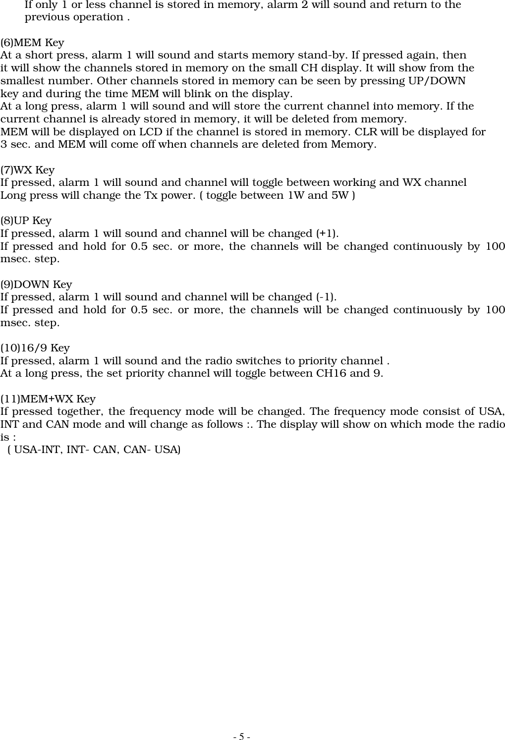 - 5 -       If only 1 or less channel is stored in memory, alarm 2 will sound and return to the       previous operation .(6)MEM KeyAt a short press, alarm 1 will sound and starts memory stand-by. If pressed again, thenit will show the channels stored in memory on the small CH display. It will show from thesmallest number. Other channels stored in memory can be seen by pressing UP/DOWNkey and during the time MEM will blink on the display.At a long press, alarm 1 will sound and will store the current channel into memory. If thecurrent channel is already stored in memory, it will be deleted from memory.MEM will be displayed on LCD if the channel is stored in memory. CLR will be displayed for3 sec. and MEM will come off when channels are deleted from Memory.(7)WX KeyIf pressed, alarm 1 will sound and channel will toggle between working and WX channelLong press will change the Tx power. ( toggle between 1W and 5W )(8)UP KeyIf pressed, alarm 1 will sound and channel will be changed (+1).If pressed and hold for 0.5 sec. or more, the channels will be changed continuously by 100msec. step.(9)DOWN KeyIf pressed, alarm 1 will sound and channel will be changed (-1).If pressed and hold for 0.5 sec. or more, the channels will be changed continuously by 100msec. step.(10)16/9 KeyIf pressed, alarm 1 will sound and the radio switches to priority channel .At a long press, the set priority channel will toggle between CH16 and 9.(11)MEM+WX KeyIf pressed together, the frequency mode will be changed. The frequency mode consist of USA,INT and CAN mode and will change as follows :. The display will show on which mode the radiois :  ( USA-INT, INT- CAN, CAN- USA)