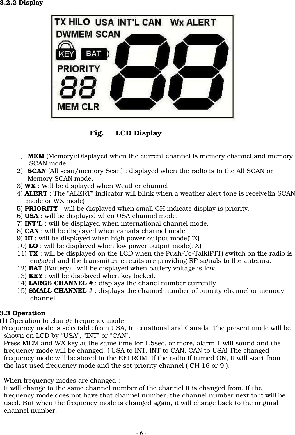 - 6 -3.2.2 DisplayFig. LCD Display1) MEM (Memory):Displayed when the current channel is memory channel,and memory      SCAN mode.2) SCAN (All scan/memory Scan) : displayed when the radio is in the All SCAN or     Memory SCAN mode.3) WX : Will be displayed when Weather channel   4) ALERT : The &ldquo;ALERT&rdquo; indicator will blink when a weather alert tone is receive(in SCAN             mode or WX mode)5) PRIORITY : will be displayed when small CH indicate display is priority.6) USA : will be displayed when USA channel mode.7) INT&rsquo;L : will be displayed when international channel mode.8) CAN : will be displayed when canada channel mode.9) HI : will be displayed when high power output mode(TX)10) LO : will be displayed when low power output mode(TX)11) TX : will be displayed on the LCD when the Push-To-Talk(PTT) switch on the radio is               engaged and the transmitter circuits are providing RF signals to the antenna.12) BAT (Battery) : will be displayed when battery voltage is low.13) KEY : will be displayed when key locked.14) LARGE CHANNEL # : displays the chanel number currently.15) SMALL CHANNEL # : displays the channel number of priority channel or memory               channel.3.3 Operation(1) Operation to change frequency mode Frequency mode is selectable from USA, International and Canada. The present mode will be  shown on LCD by &ldquo;USA&rdquo;, &ldquo;INT&rdquo; or &ldquo;CAN&rdquo;.  Press MEM and WX key at the same time for 1.5sec. or more, alarm 1 will sound and the  frequency mode will be changed. ( USA to INT, INT to CAN, CAN to USA) The changed  frequency mode will be stored in the EEPROM. If the radio if turned ON, it will start from  the last used frequency mode and the set priority channel ( CH 16 or 9 ).  When frequency modes are changed :  It will change to the same channel number of the channel it is changed from. If the  frequency mode does not have that channel number, the channel number next to it will be  used. But when the frequency mode is changed again, it will change back to the original  channel number.