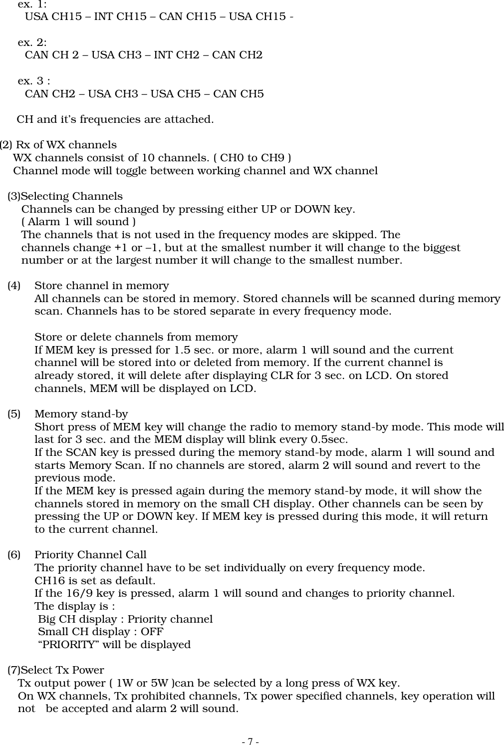 - 7 -   ex. 1:     USA CH15 &ndash; INT CH15 &ndash; CAN CH15 &ndash; USA CH15 -   ex. 2:     CAN CH 2 &ndash; USA CH3 &ndash; INT CH2 &ndash; CAN CH2   ex. 3 :     CAN CH2 &ndash; USA CH3 &ndash; USA CH5 &ndash; CAN CH5         CH and it&rsquo;s frequencies are attached.    (2) Rx of WX channels        WX channels consist of 10 channels. ( CH0 to CH9 )        Channel mode will toggle between working channel and WX channel(3)Selecting Channels    Channels can be changed by pressing either UP or DOWN key.    ( Alarm 1 will sound )    The channels that is not used in the frequency modes are skipped. The    channels change +1 or &ndash;1, but at the smallest number it will change to the biggest    number or at the largest number it will change to the smallest number.(4) Store channel in memoryAll channels can be stored in memory. Stored channels will be scanned during memoryscan. Channels has to be stored separate in every frequency mode.Store or delete channels from memoryIf MEM key is pressed for 1.5 sec. or more, alarm 1 will sound and the currentchannel will be stored into or deleted from memory. If the current channel isalready stored, it will delete after displaying CLR for 3 sec. on LCD. On storedchannels, MEM will be displayed on LCD.(5) Memory stand-byShort press of MEM key will change the radio to memory stand-by mode. This mode willlast for 3 sec. and the MEM display will blink every 0.5sec.If the SCAN key is pressed during the memory stand-by mode, alarm 1 will sound andstarts Memory Scan. If no channels are stored, alarm 2 will sound and revert to theprevious mode.If the MEM key is pressed again during the memory stand-by mode, it will show thechannels stored in memory on the small CH display. Other channels can be seen bypressing the UP or DOWN key. If MEM key is pressed during this mode, it will returnto the current channel.(6) Priority Channel CallThe priority channel have to be set individually on every frequency mode.CH16 is set as default.If the 16/9 key is pressed, alarm 1 will sound and changes to priority channel.The display is : Big CH display : Priority channel Small CH display : OFF &ldquo;PRIORITY&rdquo; will be displayed(7)Select Tx Power   Tx output power ( 1W or 5W )can be selected by a long press of WX key.   On WX channels, Tx prohibited channels, Tx power specified channels, key operation will   not   be accepted and alarm 2 will sound.