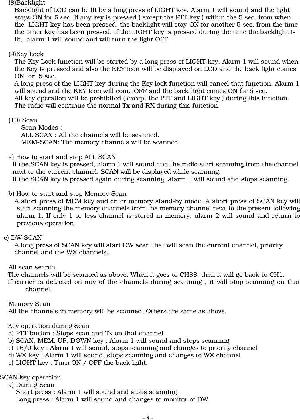 - 8 -(8)Backlight   Backlight of LCD can be lit by a long press of LIGHT key. Alarm 1 will sound and the light   stays ON for 5 sec. If any key is pressed ( except the PTT key ) within the 5 sec. from when   the  LIGHT key has been pressed, the backlight will stay ON for another 5 sec. from the time   the other key has been pressed. If the LIGHT key is pressed during the time the backlight is      lit,  alarm 1 will sound and will turn the light OFF.(9)Key Lock   The Key Lock function will be started by a long press of LIGHT key. Alarm 1 will sound when   the Key is pressed and also the KEY icon will be displayed on LCD and the back light comes   ON for  5 sec.   A long press of the LIGHT key during the Key lock function will cancel that function. Alarm 1   will sound and the KEY icon will come OFF and the back light comes ON for 5 sec.   All key operation will be prohibited ( except the PTT and LIGHT key ) during this function.   The radio will continue the normal Tx and RX during this function.(10) ScanScan Modes :ALL SCAN : All the channels will be scanned.MEM-SCAN: The memory channels will be scanned.a) How to start and stop ALL SCAN  If the SCAN key is pressed, alarm 1 will sound and the radio start scanning from the channel  next to the current channel. SCAN will be displayed while scanning.  If the SCAN key is pressed again during scanning, alarm 1 will sound and stops scanning.b) How to start and stop Memory Scan   A short press of MEM key and enter memory stand-by mode. A short press of SCAN key willstart scanning the memory channels from the memory channel next to the present followingalarm 1. If only 1 or less channel is stored in memory, alarm 2 will sound and return toprevious operation.    c) DW SCAN   A long press of SCAN key will start DW scan that will scan the current channel, priority   channel and the WX channels.All scan search      The channels will be scanned as above. When it goes to CH88, then it will go back to CH1.      If carrier is detected on any of the channels during scanning , it will stop scanning on thatchannel.Memory ScanAll the channels in memory will be scanned. Others are same as above.      Key operation during Scana) PTT button : Stops scan and Tx on that channelb) SCAN, MEM, UP, DOWN key : Alarm 1 will sound and stops scanningc) 16/9 key : Alarm 1 will sound, stops scanning and changes to priority channeld) WX key : Alarm 1 will sound, stops scanning and changes to WX channele) LIGHT key : Turn ON / OFF the back light.  SCAN key operationa) During ScanShort press : Alarm 1 will sound and stops scanningLong press : Alarm 1 will sound and changes to monitor of DW.