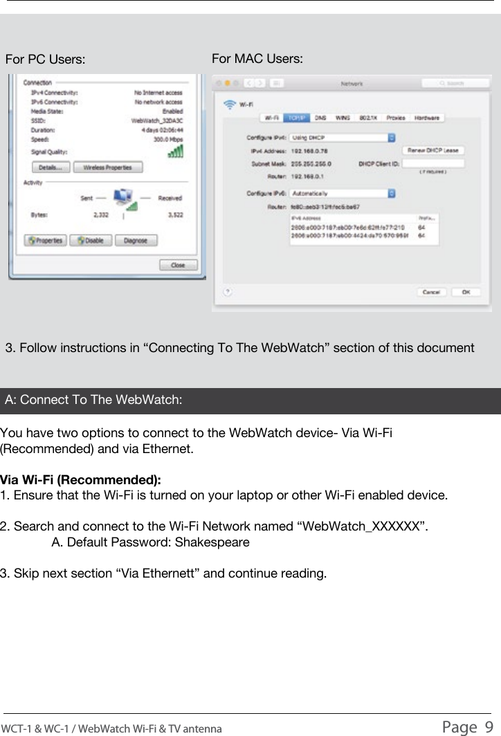 USAGE You have two options to connect to the WebWatch device- Via Wi-Fi (Recommended) and via Ethernet.Via Wi-Fi (Recommended):1. Ensure that the Wi-Fi is turned on your laptop or other Wi-Fi enabled device.2. Search and connect to the Wi-Fi Network named &ldquo;WebWatch_XXXXXX&rdquo;.  A. Default Password: Shakespeare3. Skip next section &ldquo;Via Ethernett&rdquo; and continue reading.3. Follow instructions in &ldquo;Connecting To The WebWatch&rdquo; section of this documentA: Connect To The WebWatch:WCT-1 &amp; WC-1 / WebWatch Wi-Fi &amp; TV antenna                                                                                          Page  9For PC Users: For MAC Users: