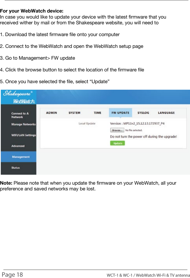 For your WebWatch device:In case you would like to update your device with the latest firmware that you received wither by mail or from the Shakespeare website, you will need to1. Download the latest firmware file onto your computer2. Connect to the WebWatch and open the WebWatch setup page3. Go to Management> FW update4. Click the browse button to select the location of the firmware file5. Once you have selected the file, select &ldquo;Update&rdquo;Note: Please note that when you update the firmware on your WebWatch, all your preference and saved networks may be lost.INSTALLING UPDATESPage 18                                                                                          WCT-1 &amp; WC-1 / WebWatch Wi-Fi &amp; TV antenna
