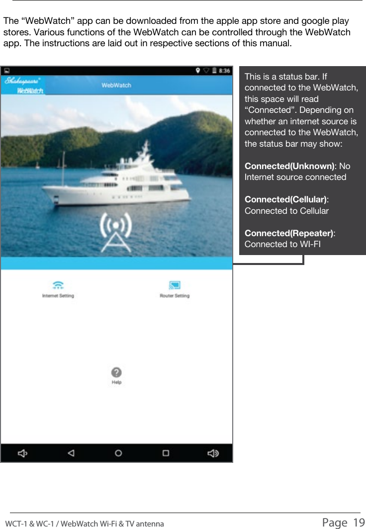 This is a status bar. If connected to the WebWatch, this space will read &ldquo;Connected&rdquo;. Depending on whether an internet source is connected to the WebWatch, the status bar may show:Connected(Unknown): No Internet source connectedConnected(Cellular): Connected to CellularConnected(Repeater): Connected to WI-FIThe &ldquo;WebWatch&rdquo; app can be downloaded from the apple app store and google play stores. Various functions of the WebWatch can be controlled through the WebWatch app. The instructions are laid out in respective sections of this manual.WEBWATCH APPWCT-1 &amp; WC-1 / WebWatch Wi-Fi &amp; TV antenna                                                                                          Page  19