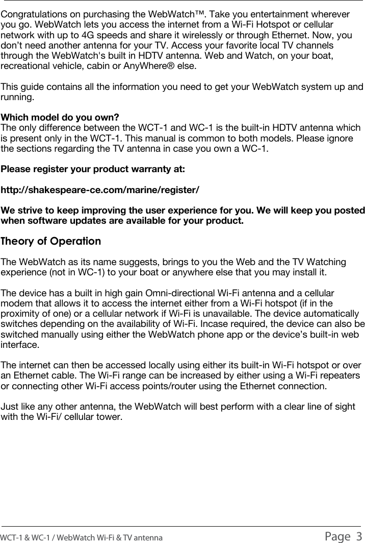 INTRODUCTIONINTRODUCTIONINTRODUCTIONCongratulations on purchasing the WebWatch&trade;. Take you entertainment wherever you go. WebWatch lets you access the internet from a Wi-Fi Hotspot or cellular network with up to 4G speeds and share it wirelessly or through Ethernet. Now, you don&rsquo;t need another antenna for your TV. Access your favorite local TV channels through the WebWatch's built in HDTV antenna. Web and Watch, on your boat, recreational vehicle, cabin or AnyWhere&reg; else.This guide contains all the information you need to get your WebWatch system up and running.Which model do you own?The only difference between the WCT-1 and WC-1 is the built-in HDTV antenna which is present only in the WCT-1. This manual is common to both models. Please ignore the sections regarding the TV antenna in case you own a WC-1.Please register your product warranty at: http://shakespeare-ce.com/marine/register/ We strive to keep improving the user experience for you. We will keep you posted when software updates are available for your product.Theory of OperationThe WebWatch as its name suggests, brings to you the Web and the TV Watching experience (not in WC-1) to your boat or anywhere else that you may install it. The device has a built in high gain Omni-directional Wi-Fi antenna and a cellular modem that allows it to access the internet either from a Wi-Fi hotspot (if in the proximity of one) or a cellular network if Wi-Fi is unavailable. The device automatically switches depending on the availability of Wi-Fi. Incase required, the device can also be switched manually using either the WebWatch phone app or the device&rsquo;s built-in web interface.The internet can then be accessed locally using either its built-in Wi-Fi hotspot or over an Ethernet cable. The Wi-Fi range can be increased by either using a Wi-Fi repeaters or connecting other Wi-Fi access points/router using the Ethernet connection.Just like any other antenna, the WebWatch will best perform with a clear line of sight with the Wi-Fi/ cellular tower.WCT-1 &amp; WC-1 / WebWatch Wi-Fi &amp; TV antenna                                                                                          Page  3