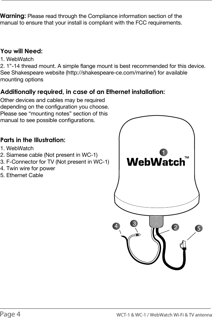 INSTALLATION1. WebWatch2. 1&rdquo;-14 thread mount. A simple flange mount is best recommended for this device. See Shakespeare website (http://shakespeare-ce.com/marine/) for available mounting optionsYou will Need:Other devices and cables may be required depending on the configuration you choose. Please see &ldquo;mounting notes&rdquo; section of this manual to see possible configurations.Additionally required, in case of an Ethernet installation:1. WebWatch2. Siamese cable (Not present in WC-1)3. F-Connector for TV (Not present in WC-1)4. Twin wire for power5. Ethernet CableParts in the Illustration:Page 4                                                                                          WCT-1 &amp; WC-1 / WebWatch Wi-Fi &amp; TV antennaWarning: Please read through the Compliance information section of the manual to ensure that your install is compliant with the FCC requirements.