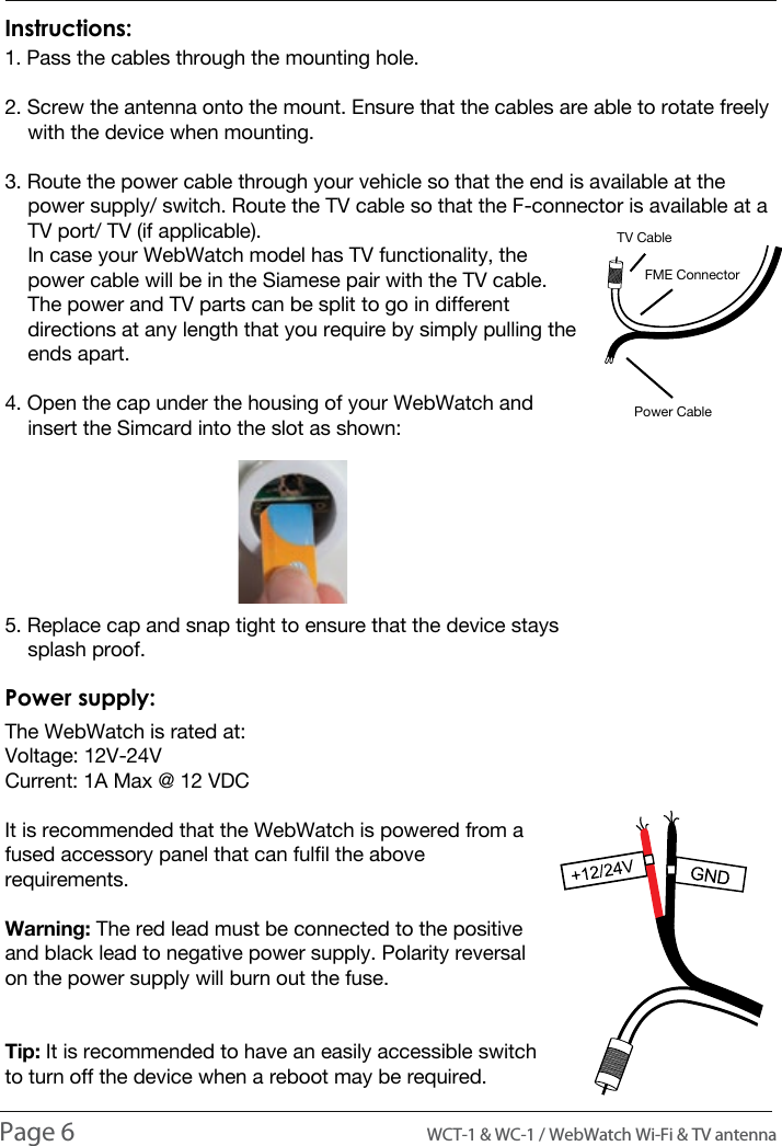 INTRODUCTION1. Pass the cables through the mounting hole.2. Screw the antenna onto the mount. Ensure that the cables are able to rotate freely     with the device when mounting.3. Route the power cable through your vehicle so that the end is available at the     power supply/ switch. Route the TV cable so that the F-connector is available at a     TV port/ TV (if applicable).    In case your WebWatch model has TV functionality, the     power cable will be in the Siamese pair with the TV cable.     The power and TV parts can be split to go in different     directions at any length that you require by simply pulling the     ends apart.4. Open the cap under the housing of your WebWatch and     insert the Simcard into the slot as shown: 5. Replace cap and snap tight to ensure that the device stays     splash proof.Instructions:The WebWatch is rated at:Voltage: 12V-24VCurrent: 1A Max @ 12 VDCIt is recommended that the WebWatch is powered from a fused accessory panel that can fulfil the above requirements. Warning: The red lead must be connected to the positive and black lead to negative power supply. Polarity reversal on the power supply will burn out the fuse.Tip: It is recommended to have an easily accessible switch to turn off the device when a reboot may be required.Power supply:Page 6                                                                                          WCT-1 &amp; WC-1 / WebWatch Wi-Fi &amp; TV antennaINSTALLATIONTV CableFME ConnectorPower Cable
