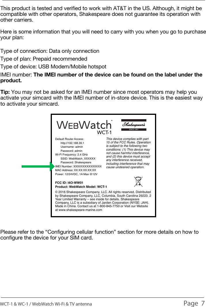 SELECTING THE RIGHT SIM CARDThis product is tested and verified to work with AT&amp;T in the US. Although, it might be compatible with other operators, Shakespeare does not guarantee its operation with other carriers.Here is some information that you will need to carry with you when you go to purchase your plan:Type of connection: Data only connectionType of plan: Prepaid recommendedType of device: USB Modem/Mobile hotspotIMEI number: The IMEI number of the device can be found on the label under the product.Tip: You may not be asked for an IMEI number since most operators may help you activate your simcard with the IMEI number of in-store device. This is the easiest way to activate your simcard.Please refer to the &ldquo;Configuring cellular function&rdquo; section for more details on how to configure the device for your SIM card.WCT-1 &amp; WC-1 / WebWatch Wi-Fi &amp; TV antenna                                                                                          Page  7Default Router Access:       http://192.168.39.1       Username: admin       Password: adminWi-Fi Frequency: 2.4 GHz       SSID: WebWatch_XXXXXX       Password: ShakespeareIMEI Number: XXXXXXXXXXXXXXXMAC Address: XX:XX:XX:XX:XXPower: 12/24VDC, 1A Max @12VFCC ID: I4O-WW01Product: WebWatch Model: WCT-1This device complies with part 15 of the FCC Rules. Operation is subject to the following two conditions: (1) This device may not cause harmful interference, and (2) this device must accept any interference received, including interference that may cause undesired operation. &copy; 2016 Shakespeare Company, LLC. All rights reserved. Distributed by Shakespeare Company, LLC, Columbia, South Carolina 29223. 2 Year Limited Warranty &ndash; see inside for details. Shakespeare Company, LLC is a subsidiary of Jarden Corporation (NYSE: JAH). Made in China. Contact us at1-800-845-7750 or Visit our Website at www.shakespeare-marine.comWCT-1