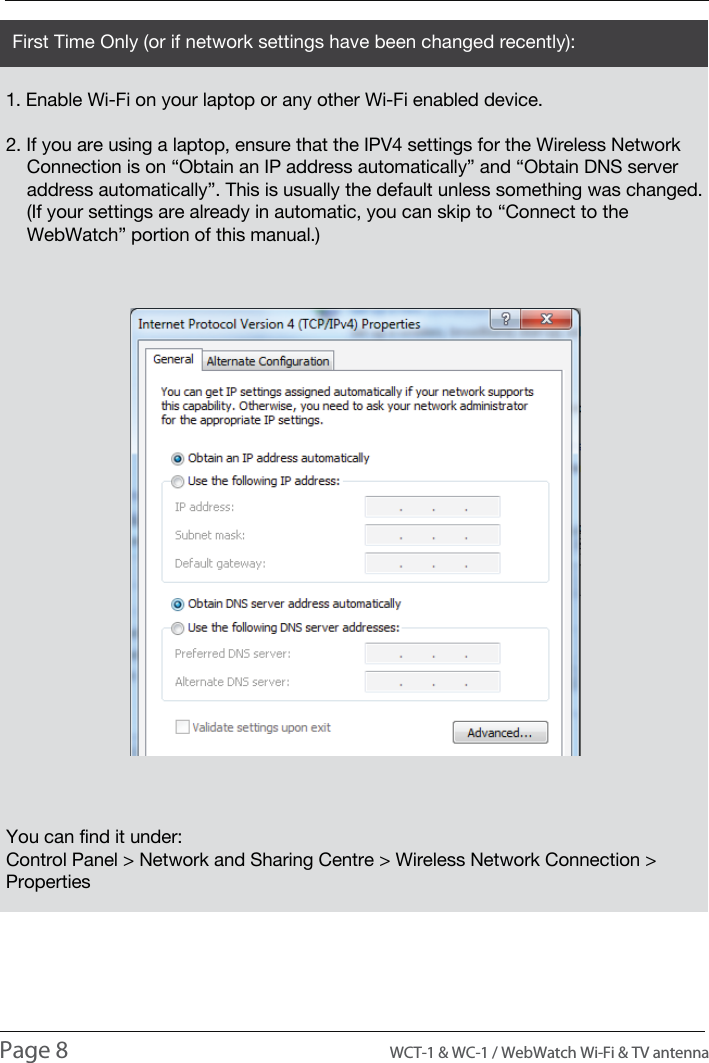 INTRODUCTIONUSAGE1. Enable Wi-Fi on your laptop or any other Wi-Fi enabled device.2. If you are using a laptop, ensure that the IPV4 settings for the Wireless Network     Connection is on &ldquo;Obtain an IP address automatically&rdquo; and &ldquo;Obtain DNS server     address automatically&rdquo;. This is usually the default unless something was changed.    (If your settings are already in automatic, you can skip to &ldquo;Connect to the     WebWatch&rdquo; portion of this manual.)You can find it under:Control Panel > Network and Sharing Centre > Wireless Network Connection > PropertiesFirst Time Only (or if network settings have been changed recently):Page 8                                                                                          WCT-1 &amp; WC-1 / WebWatch Wi-Fi &amp; TV antenna