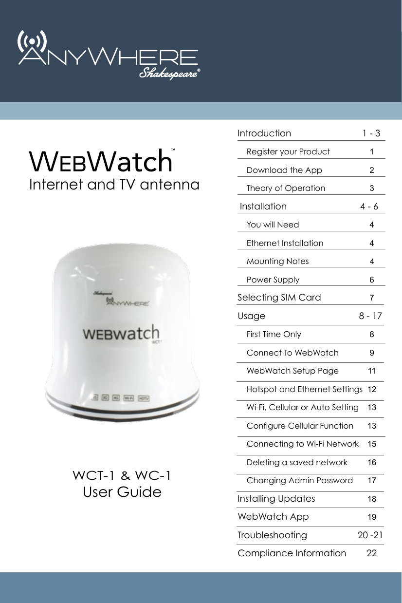 Introduction                            1 - 3     Register your Product     Download the App    Theory of Operation Installation                             4 - 6     You will Need     Ethernet Installation    Mounting Notes                           4      Power SupplySelecting SIM CardUsage                                     8 - 17    First Time Only    Connect To WebWatch    WebWatch Setup Page    Hotspot and Ethernet Settings    Wi-Fi, Cellular or Auto Setting    Configure Cellular Function    Connecting to Wi-Fi Network    Deleting a saved network    Changing Admin PasswordInstalling UpdatesWebWatch AppTroubleshooting                    20 -21Compliance Information        22  123446789111213131516171819Internet and TV antennaWCT-1 &amp; WC-1User Guide 