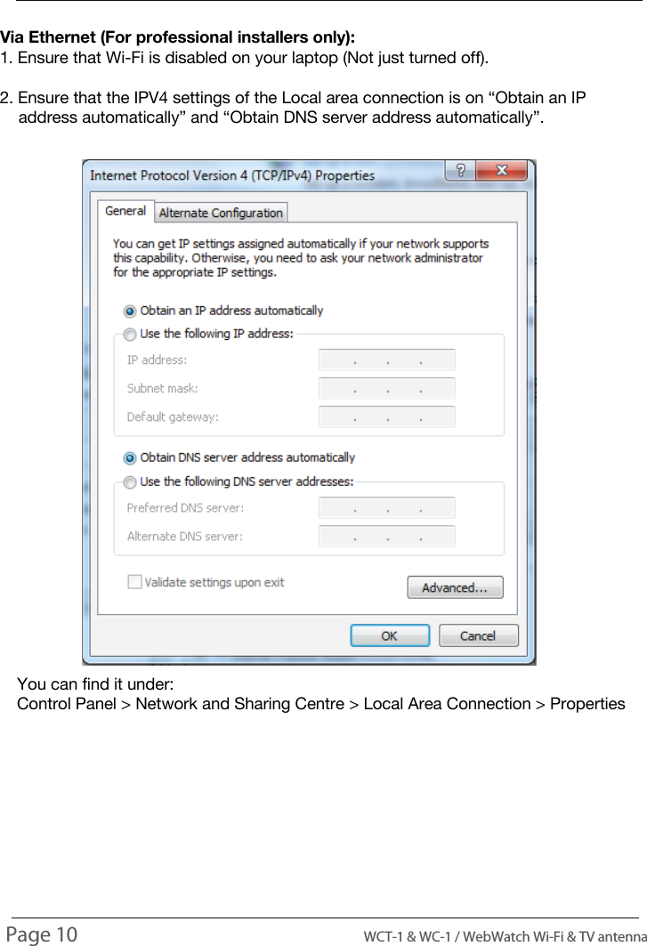 INTRODUCTIONUSAGEVia Ethernet (For professional installers only):1. Ensure that Wi-Fi is disabled on your laptop (Not just turned off).2. Ensure that the IPV4 settings of the Local area connection is on &ldquo;Obtain an IP     address automatically&rdquo; and &ldquo;Obtain DNS server address automatically&rdquo;.You can find it under:Control Panel > Network and Sharing Centre > Local Area Connection > PropertiesPage 10                                                                                          WCT-1 &amp; WC-1 / WebWatch Wi-Fi &amp; TV antenna