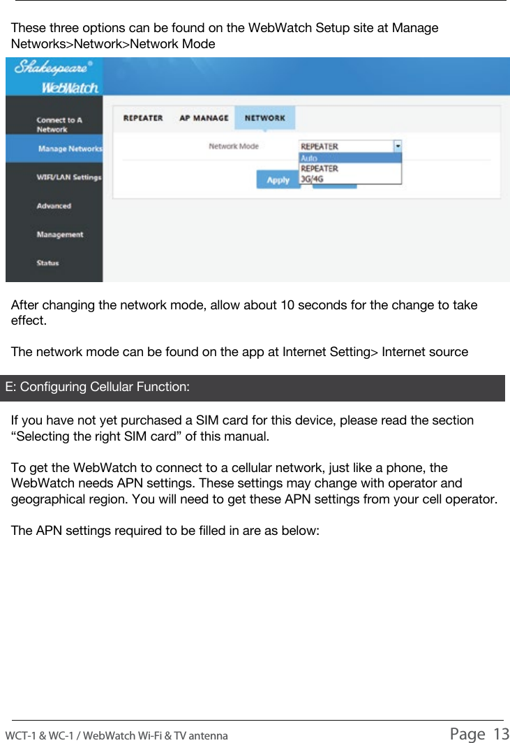USAGEAfter changing the network mode, allow about 10 seconds for the change to take effect.The network mode can be found on the app at Internet Setting> Internet sourceThese three options can be found on the WebWatch Setup site at Manage Networks>Network>Network ModeIf you have not yet purchased a SIM card for this device, please read the section &ldquo;Selecting the right SIM card&rdquo; of this manual.To get the WebWatch to connect to a cellular network, just like a phone, the WebWatch needs APN settings. These settings may change with operator and geographical region. You will need to get these APN settings from your cell operator.The APN settings required to be filled in are as below:E: Configuring Cellular Function:WCT-1 &amp; WC-1 / WebWatch Wi-Fi &amp; TV antenna                                                                                          Page  13