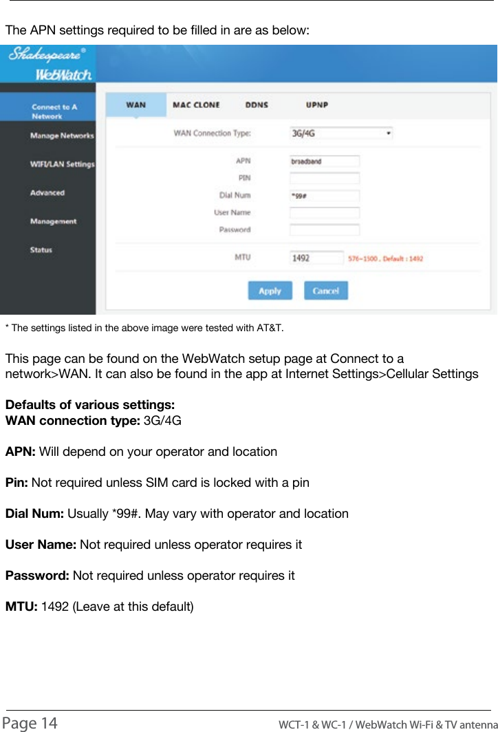 The APN settings required to be filled in are as below:* The settings listed in the above image were tested with AT&amp;T.This page can be found on the WebWatch setup page at Connect to a network>WAN. It can also be found in the app at Internet Settings>Cellular SettingsDefaults of various settings:WAN connection type: 3G/4GAPN: Will depend on your operator and locationPin: Not required unless SIM card is locked with a pinDial Num: Usually *99#. May vary with operator and locationUser Name: Not required unless operator requires itPassword: Not required unless operator requires itMTU: 1492 (Leave at this default)USAGEPage 14                                                                                          WCT-1 &amp; WC-1 / WebWatch Wi-Fi &amp; TV antenna