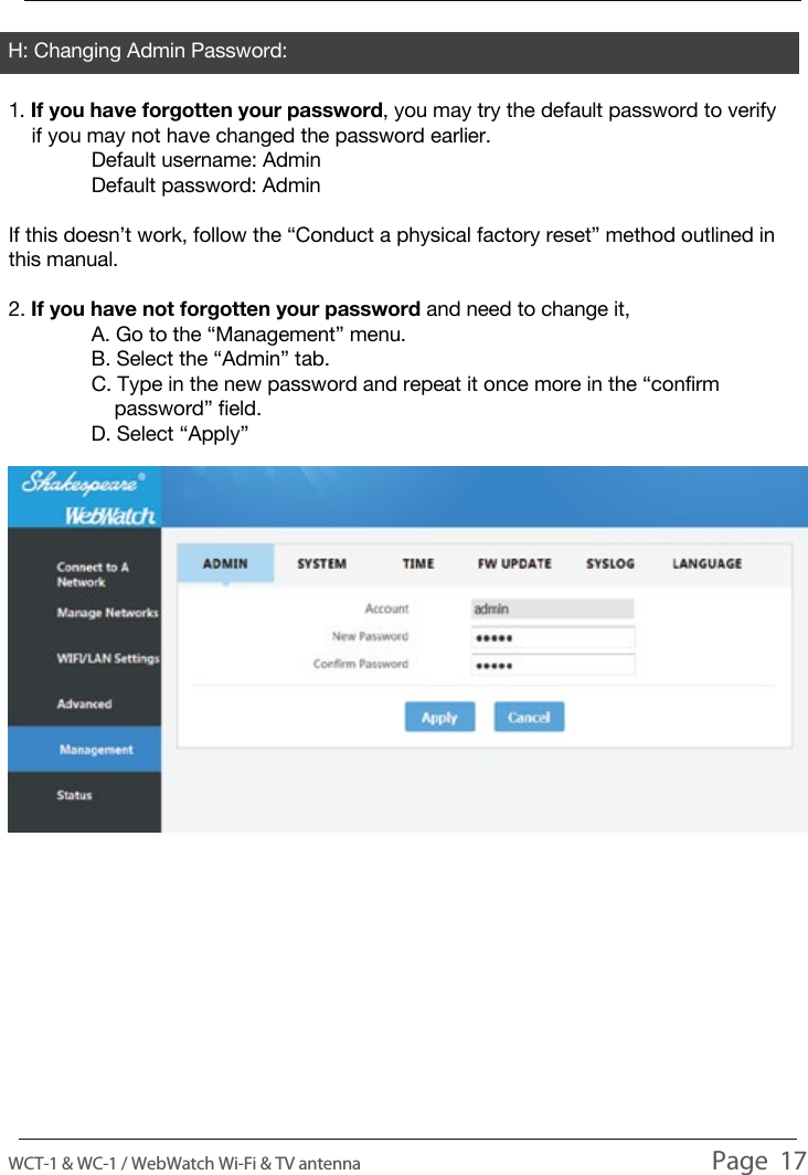 H: Changing Admin Password:1. If you have forgotten your password, you may try the default password to verify     if you may not have changed the password earlier.  Default username: Admin  Default password: AdminIf this doesn&rsquo;t work, follow the &ldquo;Conduct a physical factory reset&rdquo; method outlined in this manual.2. If you have not forgotten your password and need to change it,  A. Go to the &ldquo;Management&rdquo; menu.  B. Select the &ldquo;Admin&rdquo; tab.  C. Type in the new password and repeat it once more in the &ldquo;confirm       password&rdquo; field.  D. Select &ldquo;Apply&rdquo;USAGEWCT-1 &amp; WC-1 / WebWatch Wi-Fi &amp; TV antenna                                                                                          Page  17