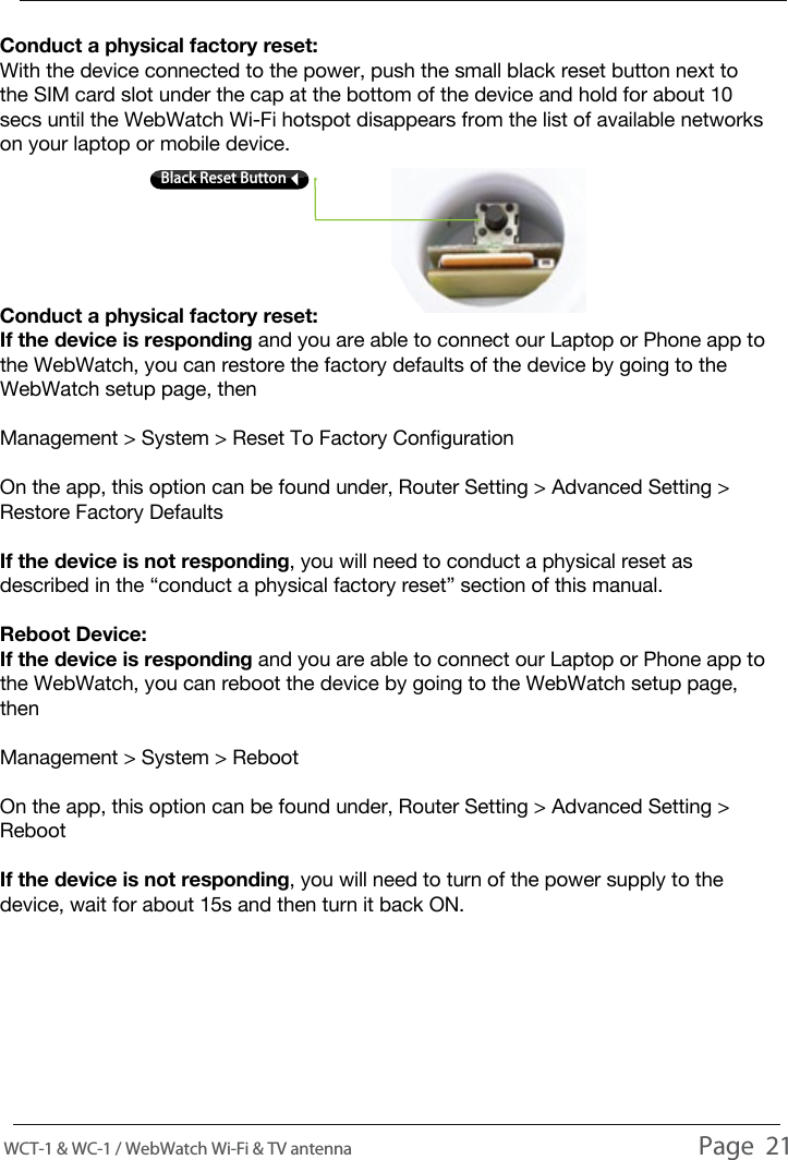 TROUBLESHOOTINGConduct a physical factory reset:With the device connected to the power, push the small black reset button next to the SIM card slot under the cap at the bottom of the device and hold for about 10 secs until the WebWatch Wi-Fi hotspot disappears from the list of available networks on your laptop or mobile device.Conduct a physical factory reset:If the device is responding and you are able to connect our Laptop or Phone app to the WebWatch, you can restore the factory defaults of the device by going to the WebWatch setup page, thenManagement > System > Reset To Factory ConfigurationOn the app, this option can be found under, Router Setting > Advanced Setting > Restore Factory DefaultsIf the device is not responding, you will need to conduct a physical reset as described in the &ldquo;conduct a physical factory reset&rdquo; section of this manual.Reboot Device:If the device is responding and you are able to connect our Laptop or Phone app to the WebWatch, you can reboot the device by going to the WebWatch setup page, thenManagement > System > RebootOn the app, this option can be found under, Router Setting > Advanced Setting > RebootIf the device is not responding, you will need to turn of the power supply to the device, wait for about 15s and then turn it back ON.WCT-1 &amp; WC-1 / WebWatch Wi-Fi &amp; TV antenna                                                                                          Page  21Black Reset Button