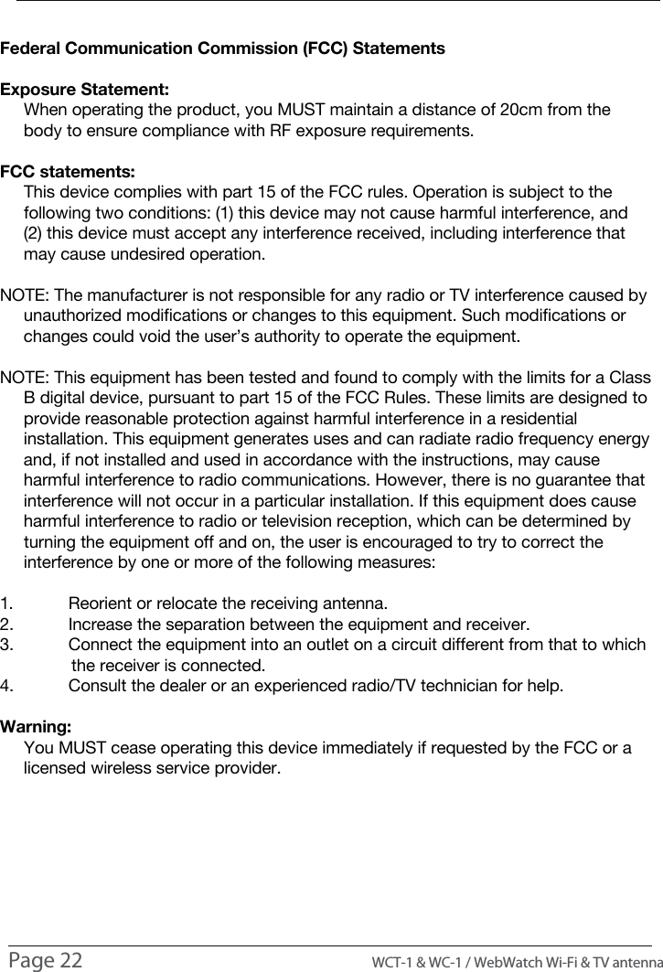 COMPLIANCE INFORMATIONFederal Communication Commission (FCC) StatementsExposure Statement:     When operating the product, you MUST maintain a distance of 20cm from the      body to ensure compliance with RF exposure requirements.FCC statements:     This device complies with part 15 of the FCC rules. Operation is subject to the      following two conditions: (1) this device may not cause harmful interference, and      (2) this device must accept any interference received, including interference that      may cause undesired operation. NOTE: The manufacturer is not responsible for any radio or TV interference caused by      unauthorized modifications or changes to this equipment. Such modifications or      changes could void the user&rsquo;s authority to operate the equipment.NOTE: This equipment has been tested and found to comply with the limits for a Class      B digital device, pursuant to part 15 of the FCC Rules. These limits are designed to      provide reasonable protection against harmful interference in a residential      installation. This equipment generates uses and can radiate radio frequency energy      and, if not installed and used in accordance with the instructions, may cause      harmful interference to radio communications. However, there is no guarantee that      interference will not occur in a particular installation. If this equipment does cause      harmful interference to radio or television reception, which can be determined by      turning the equipment off and on, the user is encouraged to try to correct the      interference by one or more of the following measures:1.  Reorient or relocate the receiving antenna.2.  Increase the separation between the equipment and receiver.3.  Connect the equipment into an outlet on a circuit different from that to which                the receiver is connected.4.  Consult the dealer or an experienced radio/TV technician for help.Warning:     You MUST cease operating this device immediately if requested by the FCC or a      licensed wireless service provider.Page 22                                                                                         WCT-1 &amp; WC-1 / WebWatch Wi-Fi &amp; TV antenna