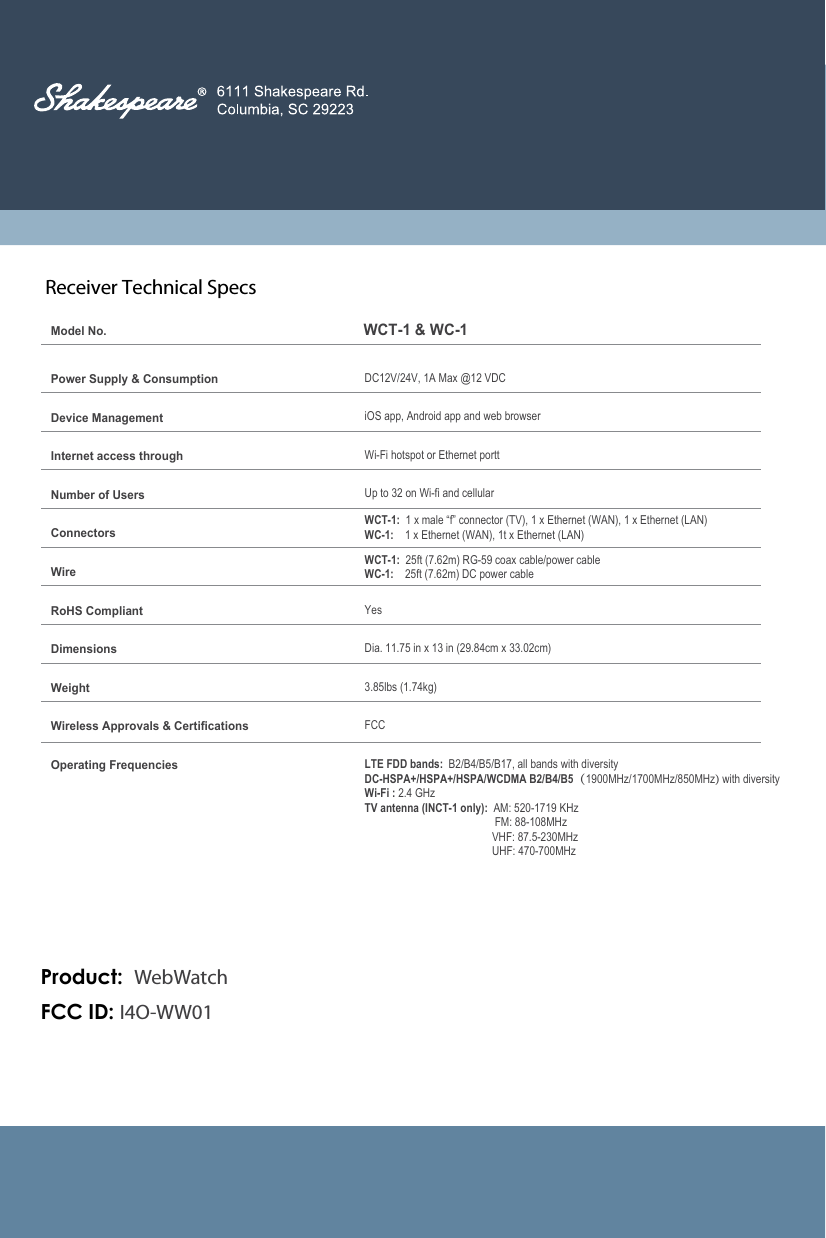Receiver Technical Specs           Model No.WCT-1 &amp; WC-1Power Supply &amp; ConsumptionDevice ManagementInternet access throughNumber of UsersConnectorsWireRoHS CompliantDimensionsWeightWireless Approvals &amp; CertificationsOperating FrequenciesDC12V/24V, 1A Max @12 VDCiOS app, Android app and web browserWi-Fi hotspot or Ethernet porttUp to 32 on Wi-fi and cellularWCT-1:  1 x male &ldquo;f&rdquo; connector (TV), 1 x Ethernet (WAN), 1 x Ethernet (LAN)WC-1:    1 x Ethernet (WAN), 1t x Ethernet (LAN)WCT-1:  25ft (7.62m) RG-59 coax cable/power cableWC-1:    25ft (7.62m) DC power cableYesDia. 11.75 in x 13 in (29.84cm x 33.02cm)3.85lbs (1.74kg)FCCLTE FDD bands:  B2/B4/B5/B17, all bands with diversityDC-HSPA+/HSPA+/HSPA/WCDMA B2/B4/B5（1900MHz/1700MHz/850MHz) with diversityWi-Fi : 2.4 GHzTV antenna (INCT-1 only):  AM: 520-1719 KHz                               FM: 88-108MHz                              VHF: 87.5-230MHz                              UHF: 470-700MHzFCC ID: I4O-WW01Product:  WebWatch
