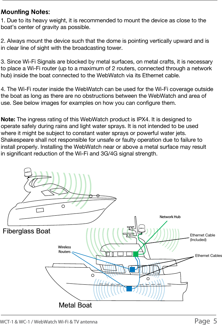 1. Due to its heavy weight, it is recommended to mount the device as close to the boat&rsquo;s center of gravity as possible.2. Always mount the device such that the dome is pointing vertically upward and is in clear line of sight with the broadcasting tower.3. Since Wi-Fi Signals are blocked by metal surfaces, on metal crafts, it is necessary to place a Wi-Fi router (up to a maximum of 2 routers, connected through a network hub) inside the boat connected to the WebWatch via its Ethernet cable. 4. The Wi-Fi router inside the WebWatch can be used for the Wi-Fi coverage outside the boat as long as there are no obstructions between the WebWatch and area of use. See below images for examples on how you can configure them.Mounting Notes:Note: The ingress rating of this WebWatch product is IPX4. It is designed to operate safely during rains and light water sprays. It is not intended to be used where it might be subject to constant water sprays or powerful water jets. Shakespeare shall not responsible for unsafe or faulty operation due to failure to install properly. Installing the WebWatch near or above a metal surface may result in significant reduction of the Wi-Fi and 3G/4G signal strength.WCT-1 &amp; WC-1 / WebWatch Wi-Fi &amp; TV antenna                                                                                          Page  5INSTALLATIONEthernet CablesEthernet Cable (Included)Wireless RoutersNetwork Hub