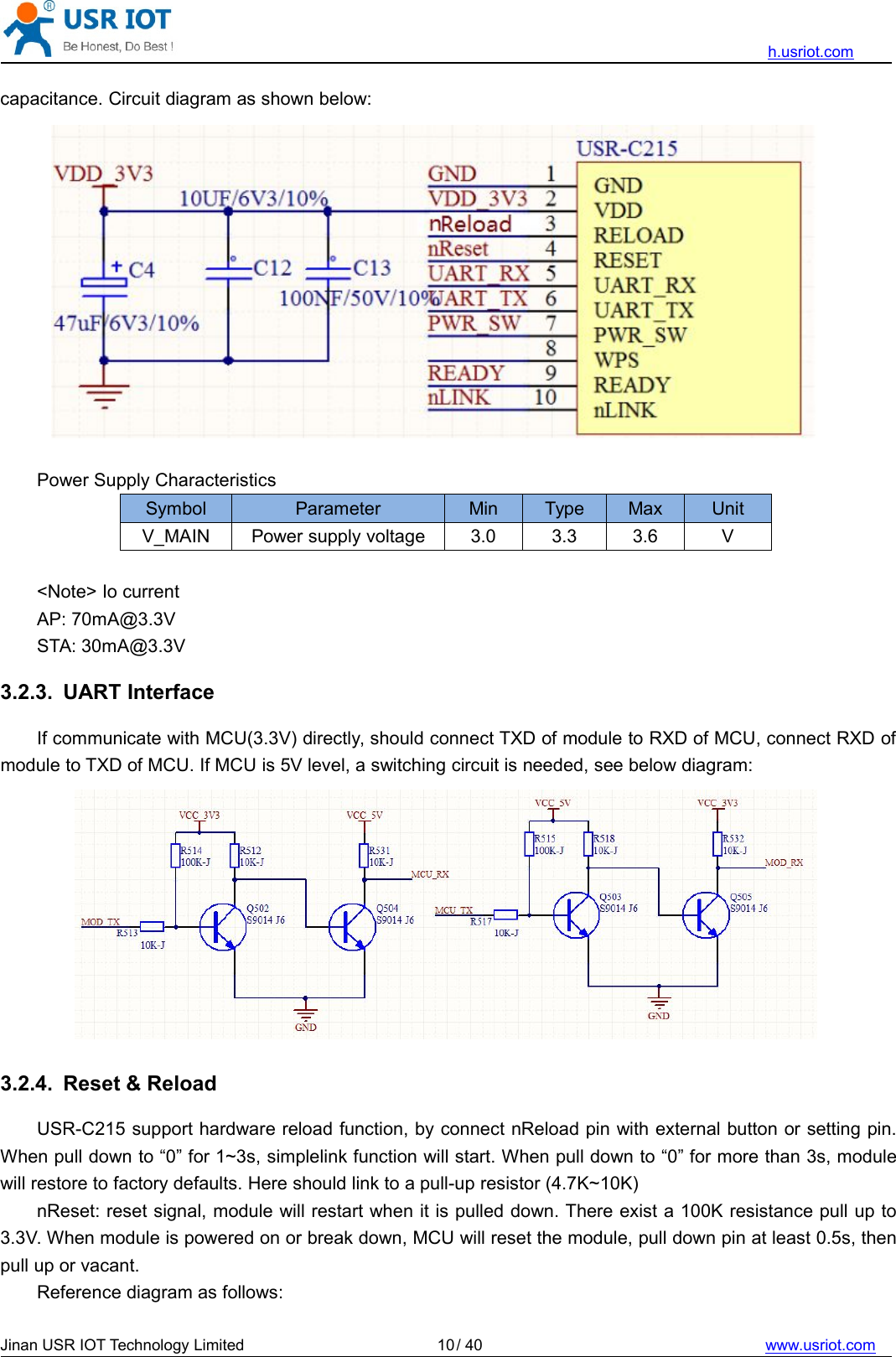 h.usriot.comJinan USR IOT Technology Limited / 40 www.usriot.com10capacitance. Circuit diagram as shown below:Power Supply CharacteristicsSymbol Parameter Min Type Max UnitV_MAIN Power supply voltage 3.0 3.3 3.6 V&lt;Note&gt; Io currentAP: 70mA@3.3VSTA: 30mA@3.3V3.2.3. UART InterfaceIf communicate with MCU(3.3V) directly, should connect TXD of module to RXD of MCU, connect RXD ofmodule to TXD of MCU. If MCU is 5V level, a switching circuit is needed, see below diagram:3.2.4. Reset &amp; ReloadUSR-C215 support hardware reload function, by connect nReload pin with external button or setting pin.When pull down to “0” for 1~3s, simplelink function will start. When pull down to “0” for more than 3s, modulewill restore to factory defaults. Here should link to a pull-up resistor (4.7K~10K)nReset: reset signal, module will restart when it is pulled down. There exist a 100K resistance pull up to3.3V. When module is powered on or break down, MCU will reset the module, pull down pin at least 0.5s, thenpull up or vacant.Reference diagram as follows: