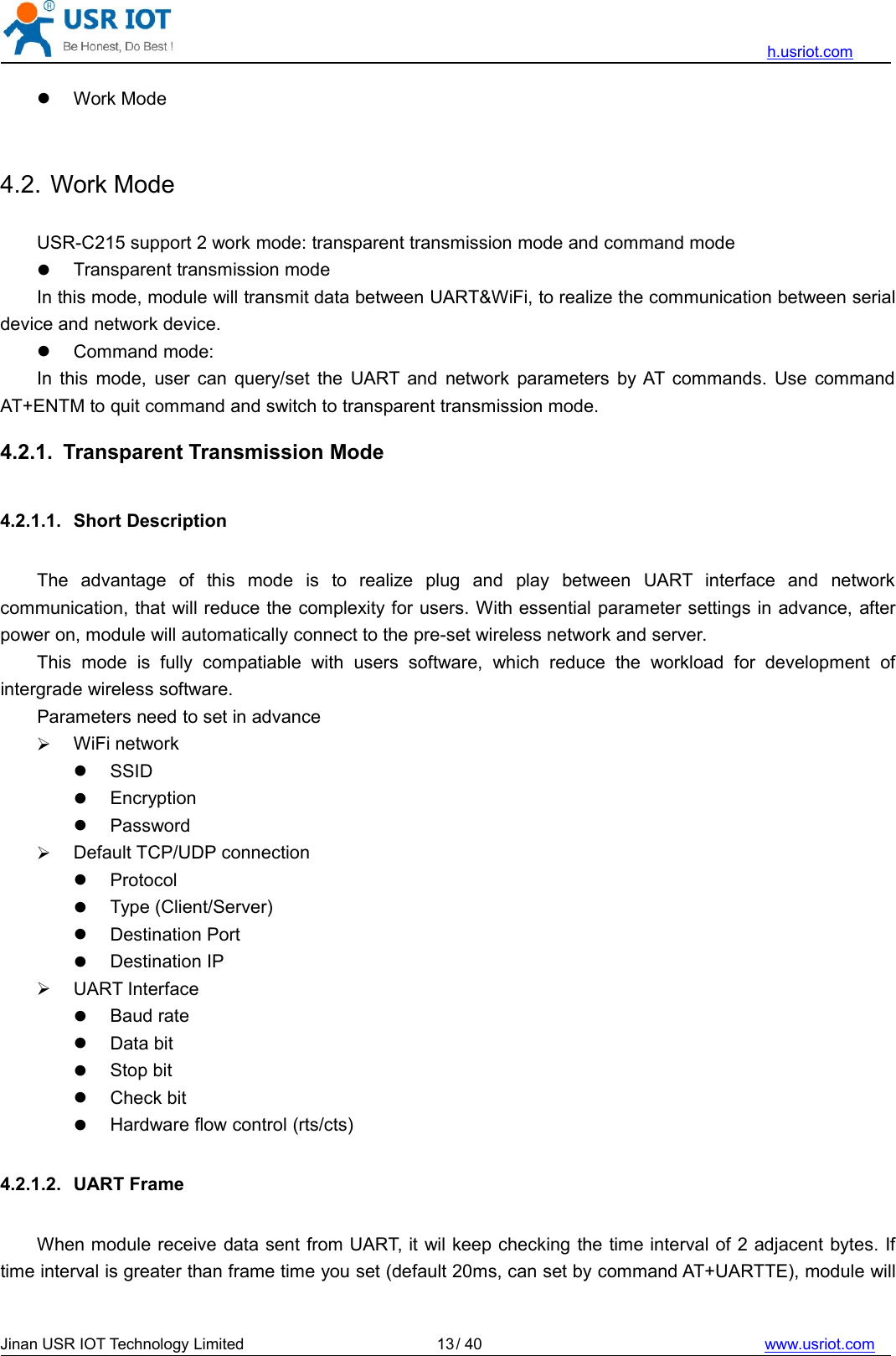 h.usriot.comJinan USR IOT Technology Limited / 40 www.usriot.com13Work Mode4.2. Work ModeUSR-C215 support 2 work mode: transparent transmission mode and command modeTransparent transmission modeIn this mode, module will transmit data between UART&amp;WiFi, to realize the communication between serialdevice and network device.Command mode:In this mode, user can query/set the UART and network parameters by AT commands. Use commandAT+ENTM to quit command and switch to transparent transmission mode.4.2.1. Transparent Transmission Mode4.2.1.1. Short DescriptionThe advantage of this mode is to realize plug and play between UART interface and networkcommunication, that will reduce the complexity for users. With essential parameter settings in advance, afterpower on, module will automatically connect to the pre-set wireless network and server.This mode is fully compatiable with users software, which reduce the workload for development ofintergrade wireless software.Parameters need to set in advanceWiFi networkSSIDEncryptionPasswordDefault TCP/UDP connectionProtocolType (Client/Server)Destination PortDestination IPUART InterfaceBaud rateData bitStop bitCheck bitHardware flow control (rts/cts)4.2.1.2. UART FrameWhen module receive data sent from UART, it wil keep checking the time interval of 2 adjacent bytes. Iftime interval is greater than frame time you set (default 20ms, can set by command AT+UARTTE), module will