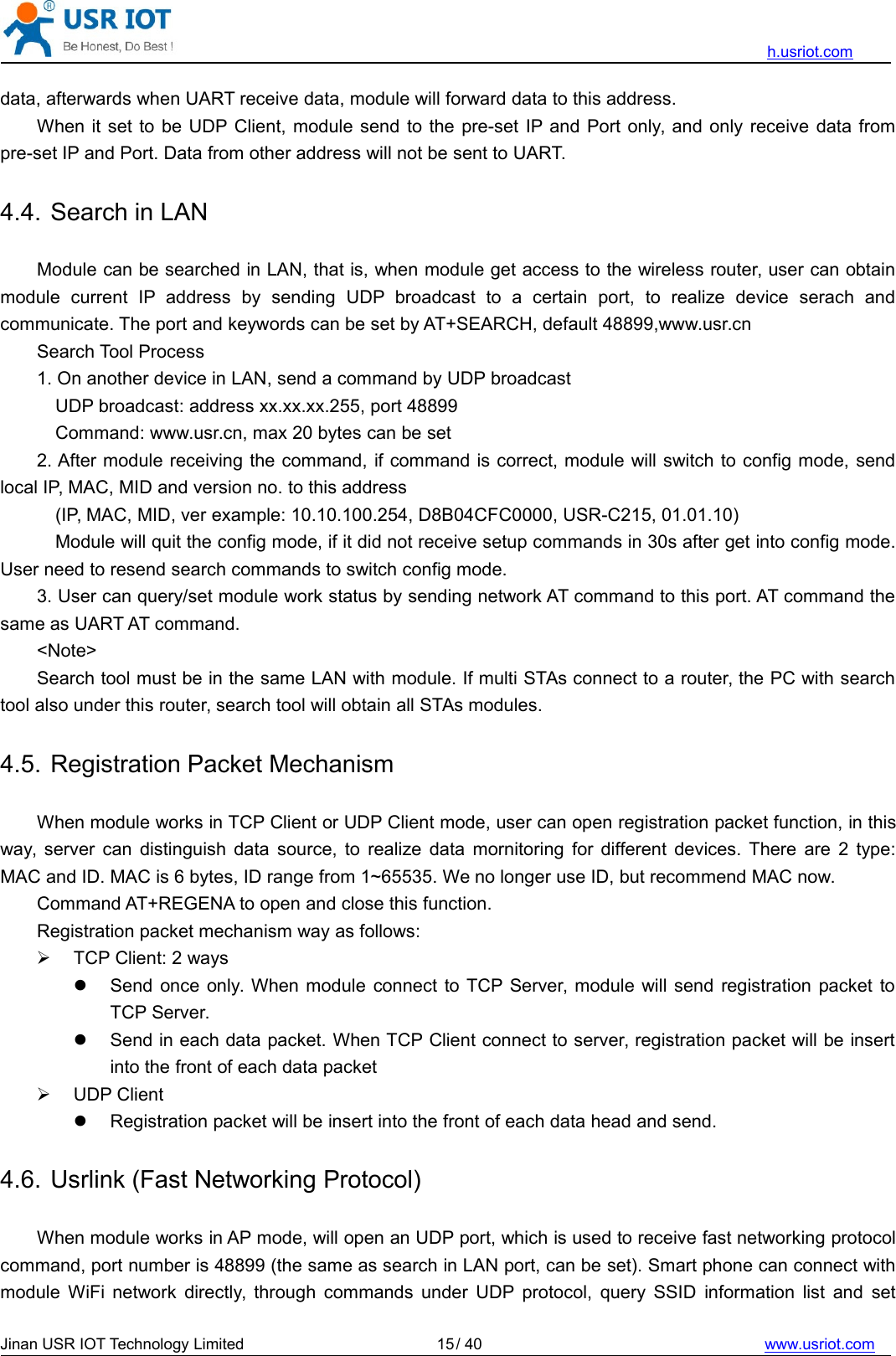 h.usriot.comJinan USR IOT Technology Limited / 40 www.usriot.com15data, afterwards when UART receive data, module will forward data to this address.When it set to be UDP Client, module send to the pre-set IP and Port only, and only receive data frompre-set IP and Port. Data from other address will not be sent to UART.4.4. Search in LANModule can be searched in LAN, that is, when module get access to the wireless router, user can obtainmodule current IP address by sending UDP broadcast to a certain port, to realize device serach andcommunicate. The port and keywords can be set by AT+SEARCH, default 48899,www.usr.cnSearch Tool Process1. On another device in LAN, send a command by UDP broadcastUDP broadcast: address xx.xx.xx.255, port 48899Command: www.usr.cn, max 20 bytes can be set2. After module receiving the command, if command is correct, module will switch to config mode, sendlocal IP, MAC, MID and version no. to this address(IP, MAC, MID, ver example: 10.10.100.254, D8B04CFC0000, USR-C215, 01.01.10)Module will quit the config mode, if it did not receive setup commands in 30s after get into config mode.User need to resend search commands to switch config mode.3. User can query/set module work status by sending network AT command to this port. AT command thesame as UART AT command.&lt;Note&gt;Search tool must be in the same LAN with module. If multi STAs connect to a router, the PC with searchtool also under this router, search tool will obtain all STAs modules.4.5. Registration Packet MechanismWhen module works in TCP Client or UDP Client mode, user can open registration packet function, in thisway, server can distinguish data source, to realize data mornitoring for different devices. There are 2 type:MAC and ID. MAC is 6 bytes, ID range from 1~65535. We no longer use ID, but recommend MAC now.Command AT+REGENA to open and close this function.Registration packet mechanism way as follows:TCP Client: 2 waysSend once only. When module connect to TCP Server, module will send registration packet toTCP Server.Send in each data packet. When TCP Client connect to server, registration packet will be insertinto the front of each data packetUDP ClientRegistration packet will be insert into the front of each data head and send.4.6. Usrlink (Fast Networking Protocol)When module works in AP mode, will open an UDP port, which is used to receive fast networking protocolcommand, port number is 48899 (the same as search in LAN port, can be set). Smart phone can connect withmodule WiFi network directly, through commands under UDP protocol, query SSID information list and set