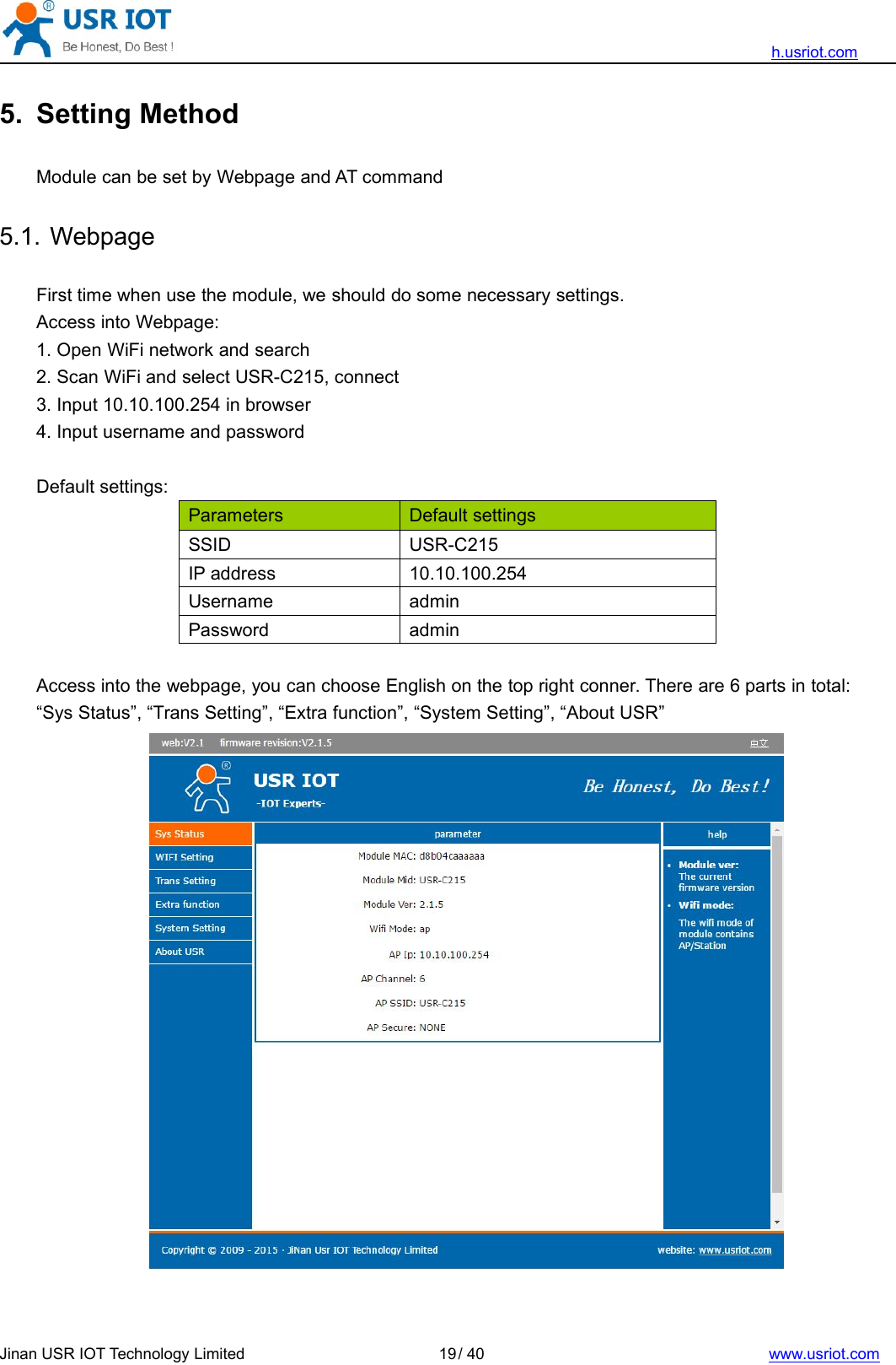 h.usriot.comJinan USR IOT Technology Limited / 40 www.usriot.com195. Setting MethodModule can be set by Webpage and AT command5.1. WebpageFirst time when use the module, we should do some necessary settings.Access into Webpage:1. Open WiFi network and search2. Scan WiFi and select USR-C215, connect3. Input 10.10.100.254 in browser4. Input username and passwordDefault settings:Parameters Default settingsSSID USR-C215IP address 10.10.100.254Username adminPassword adminAccess into the webpage, you can choose English on the top right conner. There are 6 parts in total:“Sys Status”, “Trans Setting”, “Extra function”, “System Setting”, “About USR”