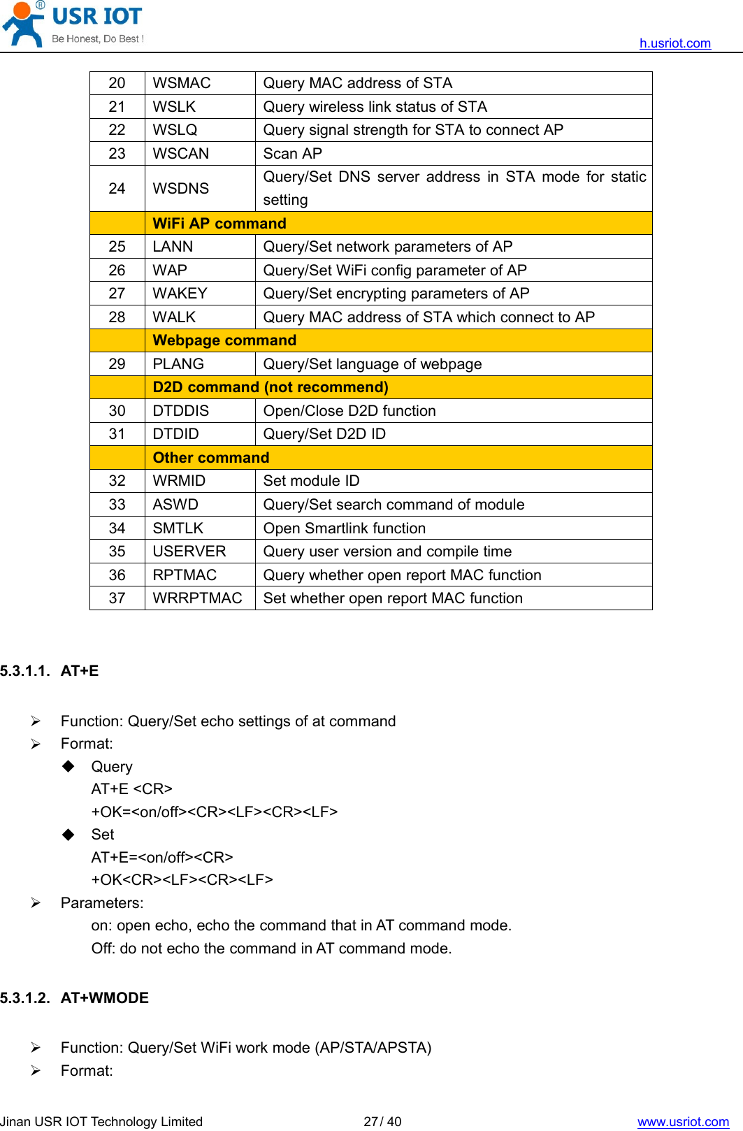 h.usriot.comJinan USR IOT Technology Limited / 40 www.usriot.com2720 WSMAC Query MAC address of STA21 WSLK Query wireless link status of STA22 WSLQ Query signal strength for STA to connect AP23 WSCAN Scan AP24 WSDNS Query/Set DNS server address in STA mode for staticsettingWiFi AP command25 LANN Query/Set network parameters of AP26 WAP Query/Set WiFi config parameter of AP27 WAKEY Query/Set encrypting parameters of AP28 WALK Query MAC address of STA which connect to APWebpage command29 PLANG Query/Set language of webpageD2D command (not recommend)30 DTDDIS Open/Close D2D function31 DTDID Query/Set D2D IDOther command32 WRMID Set module ID33 ASWD Query/Set search command of module34 SMTLK Open Smartlink function35 USERVER Query user version and compile time36 RPTMAC Query whether open report MAC function37 WRRPTMAC Set whether open report MAC function5.3.1.1. AT+EFunction: Query/Set echo settings of at commandFormat:QueryAT+E &lt;CR&gt;+OK=&lt;on/off&gt;&lt;CR&gt;&lt;LF&gt;&lt;CR&gt;&lt;LF&gt;SetAT+E=&lt;on/off&gt;&lt;CR&gt;+OK&lt;CR&gt;&lt;LF&gt;&lt;CR&gt;&lt;LF&gt;Parameters:on: open echo, echo the command that in AT command mode.Off: do not echo the command in AT command mode.5.3.1.2. AT+WMODEFunction: Query/Set WiFi work mode (AP/STA/APSTA)Format: