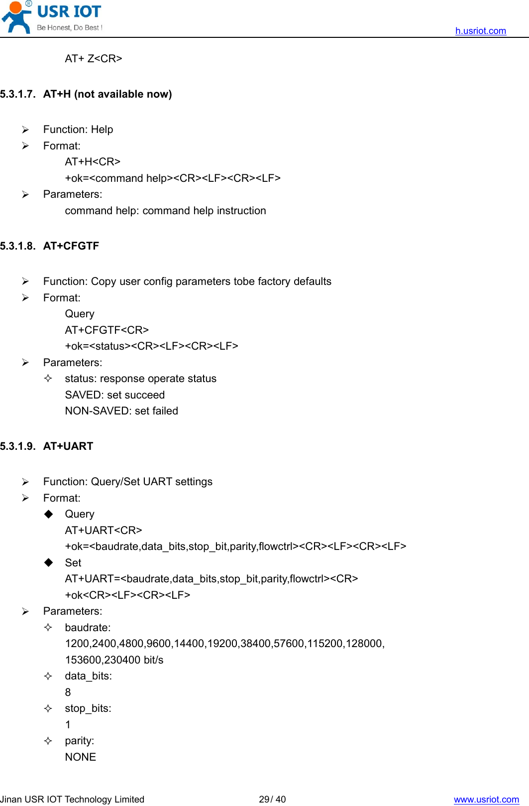 h.usriot.comJinan USR IOT Technology Limited / 40 www.usriot.com29AT+ Z&lt;CR&gt;5.3.1.7. AT+H (not available now)Function: HelpFormat:AT+H&lt;CR&gt;+ok=&lt;command help&gt;&lt;CR&gt;&lt;LF&gt;&lt;CR&gt;&lt;LF&gt;Parameters:command help: command help instruction5.3.1.8. AT+CFGTFFunction: Copy user config parameters tobe factory defaultsFormat:QueryAT+CFGTF&lt;CR&gt;+ok=&lt;status&gt;&lt;CR&gt;&lt;LF&gt;&lt;CR&gt;&lt;LF&gt;Parameters:status: response operate statusSAVED: set succeedNON-SAVED: set failed5.3.1.9. AT+UARTFunction: Query/Set UART settingsFormat:QueryAT+UART&lt;CR&gt;+ok=&lt;baudrate,data_bits,stop_bit,parity,flowctrl&gt;&lt;CR&gt;&lt;LF&gt;&lt;CR&gt;&lt;LF&gt;SetAT+UART=&lt;baudrate,data_bits,stop_bit,parity,flowctrl&gt;&lt;CR&gt;+ok&lt;CR&gt;&lt;LF&gt;&lt;CR&gt;&lt;LF&gt;Parameters:baudrate:1200,2400,4800,9600,14400,19200,38400,57600,115200,128000,153600,230400 bit/sdata_bits:8stop_bits:1parity:NONE