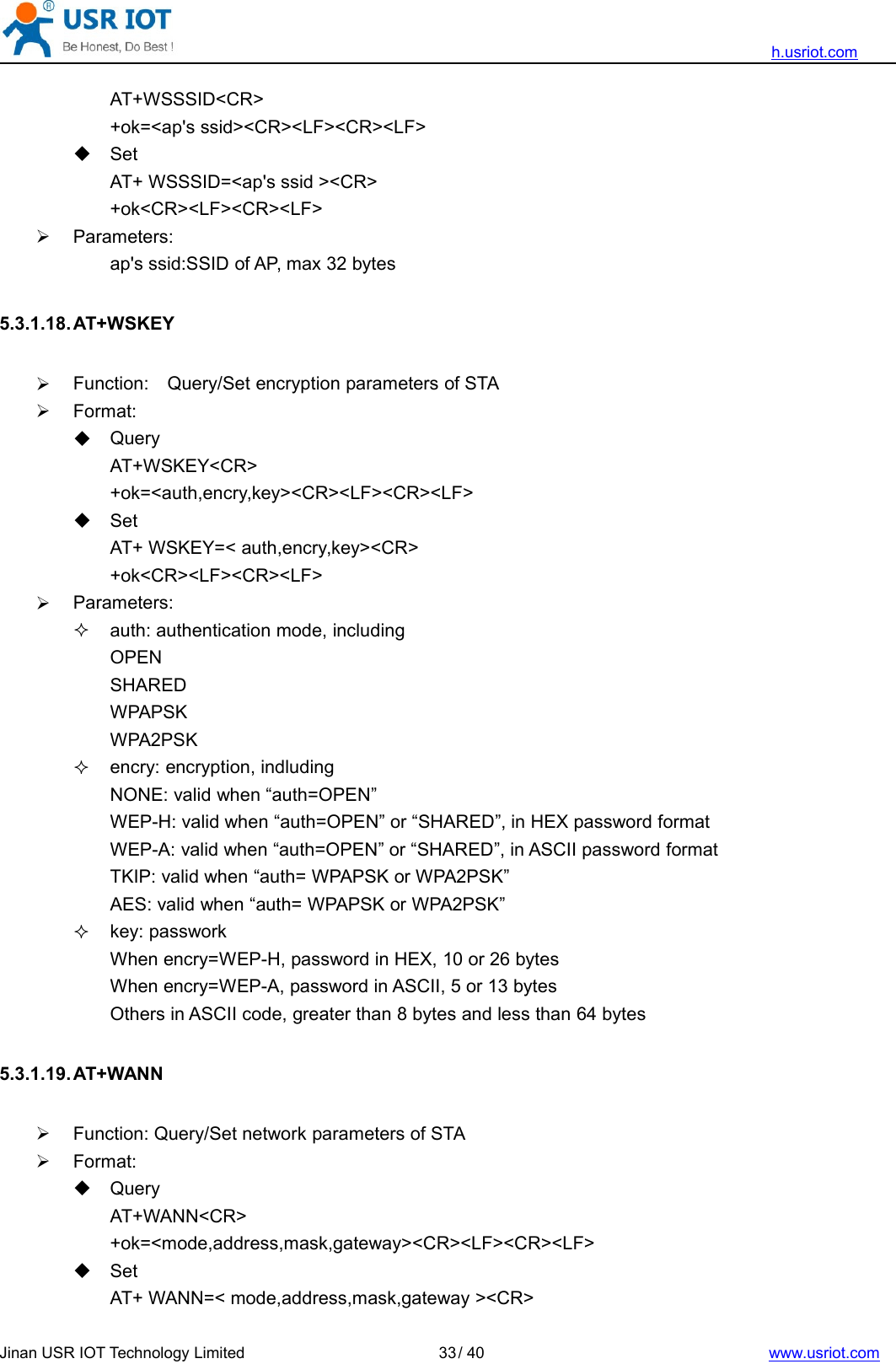 h.usriot.comJinan USR IOT Technology Limited / 40 www.usriot.com33AT+WSSSID&lt;CR&gt;+ok=&lt;ap&apos;s ssid&gt;&lt;CR&gt;&lt;LF&gt;&lt;CR&gt;&lt;LF&gt;SetAT+ WSSSID=&lt;ap&apos;s ssid &gt;&lt;CR&gt;+ok&lt;CR&gt;&lt;LF&gt;&lt;CR&gt;&lt;LF&gt;Parameters:ap&apos;s ssid:SSID of AP, max 32 bytes5.3.1.18. AT+WSKEYFunction: Query/Set encryption parameters of STAFormat:QueryAT+WSKEY&lt;CR&gt;+ok=&lt;auth,encry,key&gt;&lt;CR&gt;&lt;LF&gt;&lt;CR&gt;&lt;LF&gt;SetAT+ WSKEY=&lt; auth,encry,key&gt;&lt;CR&gt;+ok&lt;CR&gt;&lt;LF&gt;&lt;CR&gt;&lt;LF&gt;Parameters:auth: authentication mode, includingOPENSHAREDWPAPSKWPA2PSKencry: encryption, indludingNONE: valid when “auth=OPEN”WEP-H: valid when “auth=OPEN” or “SHARED”, in HEX password formatWEP-A: valid when “auth=OPEN” or “SHARED”, in ASCII password formatTKIP: valid when “auth= WPAPSK or WPA2PSK”AES: valid when “auth= WPAPSK or WPA2PSK”key: passworkWhen encry=WEP-H, password in HEX, 10 or 26 bytesWhen encry=WEP-A, password in ASCII, 5 or 13 bytesOthers in ASCII code, greater than 8 bytes and less than 64 bytes5.3.1.19. AT+WANNFunction: Query/Set network parameters of STAFormat:QueryAT+WANN&lt;CR&gt;+ok=&lt;mode,address,mask,gateway&gt;&lt;CR&gt;&lt;LF&gt;&lt;CR&gt;&lt;LF&gt;SetAT+ WANN=&lt; mode,address,mask,gateway &gt;&lt;CR&gt;