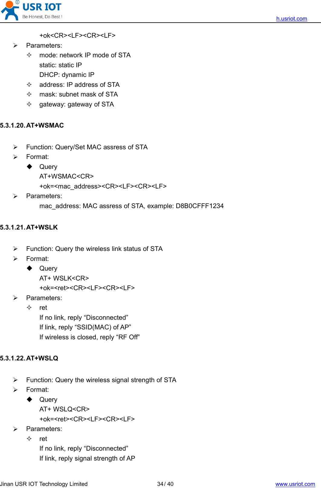 h.usriot.comJinan USR IOT Technology Limited / 40 www.usriot.com34+ok&lt;CR&gt;&lt;LF&gt;&lt;CR&gt;&lt;LF&gt;Parameters:mode: network IP mode of STAstatic: static IPDHCP: dynamic IPaddress: IP address of STAmask: subnet mask of STAgateway: gateway of STA5.3.1.20. AT+WSMACFunction: Query/Set MAC assress of STAFormat:QueryAT+WSMAC&lt;CR&gt;+ok=&lt;mac_address&gt;&lt;CR&gt;&lt;LF&gt;&lt;CR&gt;&lt;LF&gt;Parameters:mac_address: MAC assress of STA, example: D8B0CFFF12345.3.1.21. AT+WSLKFunction: Query the wireless link status of STAFormat:QueryAT+ WSLK&lt;CR&gt;+ok=&lt;ret&gt;&lt;CR&gt;&lt;LF&gt;&lt;CR&gt;&lt;LF&gt;Parameters:retIf no link, reply “Disconnected”If link, reply “SSID(MAC) of AP”If wireless is closed, reply “RF Off”5.3.1.22. AT+WSLQFunction: Query the wireless signal strength of STAFormat:QueryAT+ WSLQ&lt;CR&gt;+ok=&lt;ret&gt;&lt;CR&gt;&lt;LF&gt;&lt;CR&gt;&lt;LF&gt;Parameters:retIf no link, reply “Disconnected”If link, reply signal strength of AP