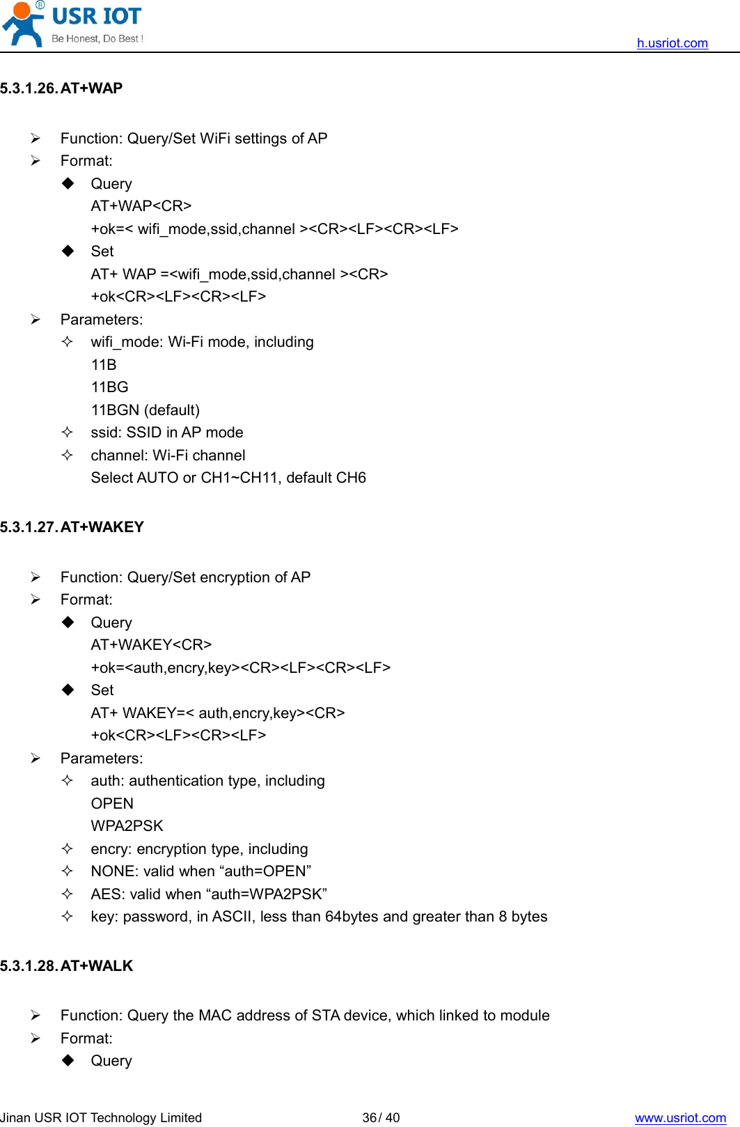 h.usriot.comJinan USR IOT Technology Limited / 40 www.usriot.com365.3.1.26. AT+WAPFunction: Query/Set WiFi settings of APFormat:QueryAT+WAP&lt;CR&gt;+ok=&lt; wifi_mode,ssid,channel &gt;&lt;CR&gt;&lt;LF&gt;&lt;CR&gt;&lt;LF&gt;SetAT+ WAP =&lt;wifi_mode,ssid,channel &gt;&lt;CR&gt;+ok&lt;CR&gt;&lt;LF&gt;&lt;CR&gt;&lt;LF&gt;Parameters:wifi_mode: Wi-Fi mode, including11B11BG11BGN (default)ssid: SSID in AP modechannel: Wi-Fi channelSelect AUTO or CH1~CH11, default CH65.3.1.27. AT+WAKEYFunction: Query/Set encryption of APFormat:QueryAT+WAKEY&lt;CR&gt;+ok=&lt;auth,encry,key&gt;&lt;CR&gt;&lt;LF&gt;&lt;CR&gt;&lt;LF&gt;SetAT+ WAKEY=&lt; auth,encry,key&gt;&lt;CR&gt;+ok&lt;CR&gt;&lt;LF&gt;&lt;CR&gt;&lt;LF&gt;Parameters:auth: authentication type, includingOPENWPA2PSKencry: encryption type, includingNONE: valid when “auth=OPEN”AES: valid when “auth=WPA2PSK”key: password, in ASCII, less than 64bytes and greater than 8 bytes5.3.1.28. AT+WALKFunction: Query the MAC address of STA device, which linked to moduleFormat:Query