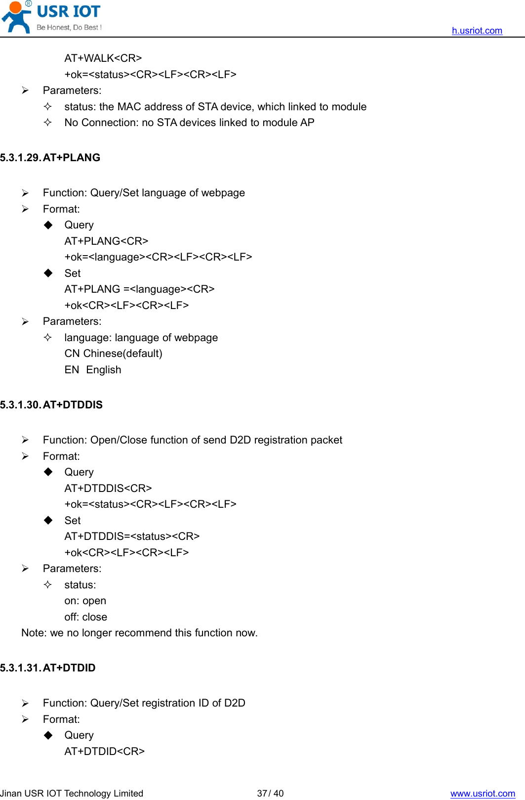 h.usriot.comJinan USR IOT Technology Limited / 40 www.usriot.com37AT+WALK&lt;CR&gt;+ok=&lt;status&gt;&lt;CR&gt;&lt;LF&gt;&lt;CR&gt;&lt;LF&gt;Parameters:status: the MAC address of STA device, which linked to moduleNo Connection: no STA devices linked to module AP5.3.1.29. AT+PLANGFunction: Query/Set language of webpageFormat:QueryAT+PLANG&lt;CR&gt;+ok=&lt;language&gt;&lt;CR&gt;&lt;LF&gt;&lt;CR&gt;&lt;LF&gt;SetAT+PLANG =&lt;language&gt;&lt;CR&gt;+ok&lt;CR&gt;&lt;LF&gt;&lt;CR&gt;&lt;LF&gt;Parameters:language: language of webpageCN Chinese(default)EN English5.3.1.30. AT+DTDDISFunction: Open/Close function of send D2D registration packetFormat:QueryAT+DTDDIS&lt;CR&gt;+ok=&lt;status&gt;&lt;CR&gt;&lt;LF&gt;&lt;CR&gt;&lt;LF&gt;SetAT+DTDDIS=&lt;status&gt;&lt;CR&gt;+ok&lt;CR&gt;&lt;LF&gt;&lt;CR&gt;&lt;LF&gt;Parameters:status:on: openoff: closeNote: we no longer recommend this function now.5.3.1.31. AT+DTDIDFunction: Query/Set registration ID of D2DFormat:QueryAT+DTDID&lt;CR&gt;