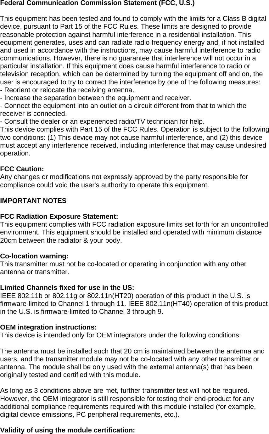 Federal Communication Commission Statement (FCC, U.S.)This equipment has been tested and found to comply with the limits for a Class B digitaldevice, pursuant to Part 15 of the FCC Rules. These limits are designed to providereasonable protection against harmful interference in a residential installation. Thisequipment generates, uses and can radiate radio frequency energy and, if not installedand used in accordance with the instructions, may cause harmful interference to radiocommunications. However, there is no guarantee that interference will not occur in aparticular installation. If this equipment does cause harmful interference to radio ortelevision reception, which can be determined by turning the equipment off and on, theuser is encouraged to try to correct the interference by one of the following measures:- Reorient or relocate the receiving antenna.- Increase the separation between the equipment and receiver.- Connect the equipment into an outlet on a circuit different from that to which thereceiver is connected.- Consult the dealer or an experienced radio/TV technician for help.This device complies with Part 15 of the FCC Rules. Operation is subject to the followingtwo conditions: (1) This device may not cause harmful interference, and (2) this devicemust accept any interference received, including interference that may cause undesiredoperation.FCC Caution:Any changes or modifications not expressly approved by the party responsible forcompliance could void the user&apos;s authority to operate this equipment.IMPORTANT NOTESFCC Radiation Exposure Statement:This equipment complies with FCC radiation exposure limits set forth for an uncontrolledenvironment. This equipment should be installed and operated with minimum distance20cm between the radiator &amp; your body.Co-location warning:This transmitter must not be co-located or operating in conjunction with any otherantenna or transmitter.Limited Channels fixed for use in the US:IEEE 802.11b or 802.11g or 802.11n(HT20) operation of this product in the U.S. isfirmware-limited to Channel 1 through 11. IEEE 802.11n(HT40) operation of this productin the U.S. is firmware-limited to Channel 3 through 9.OEM integration instructions:This device is intended only for OEM integrators under the following conditions:The antenna must be installed such that 20 cm is maintained between the antenna andusers, and the transmitter module may not be co-located with any other transmitter orantenna. The module shall be only used with the external antenna(s) that has beenoriginally tested and certified with this module.As long as 3 conditions above are met, further transmitter test will not be required.However, the OEM integrator is still responsible for testing their end-product for anyadditional compliance requirements required with this module installed (for example,digital device emissions, PC peripheral requirements, etc.).Validity of using the module certification:
