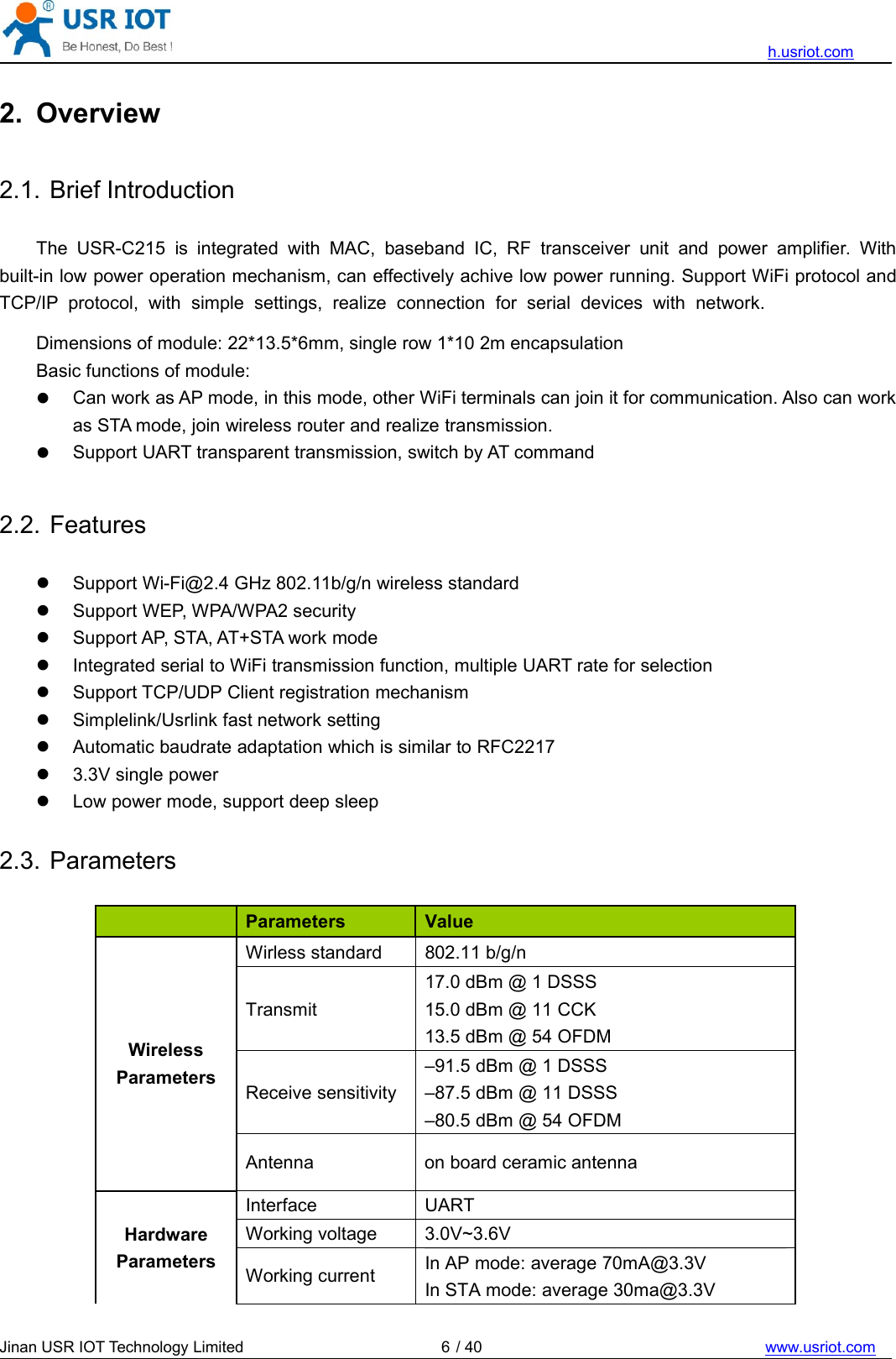 h.usriot.comJinan USR IOT Technology Limited / 40 www.usriot.com62. Overview2.1. Brief IntroductionThe USR-C215 is integrated with MAC, baseband IC, RF transceiver unit and power amplifier. Withbuilt-in low power operation mechanism, can effectively achive low power running. Support WiFi protocol andTCP/IP protocol, with simple settings, realize connection for serial devices with network.Dimensions of module: 22*13.5*6mm, single row 1*10 2m encapsulationBasic functions of module:Can work as AP mode, in this mode, other WiFi terminals can join it for communication. Also can workas STA mode, join wireless router and realize transmission.Support UART transparent transmission, switch by AT command2.2. FeaturesSupport Wi-Fi@2.4 GHz 802.11b/g/n wireless standardSupport WEP, WPA/WPA2 securitySupport AP, STA, AT+STA work modeIntegrated serial to WiFi transmission function, multiple UART rate for selectionSupport TCP/UDP Client registration mechanismSimplelink/Usrlink fast network settingAutomatic baudrate adaptation which is similar to RFC22173.3V single powerLow power mode, support deep sleep2.3. ParametersParameters ValueWirelessParametersWirless standard 802.11 b/g/nTransmit17.0 dBm @ 1 DSSS15.0 dBm @ 11 CCK13.5 dBm @ 54 OFDMReceive sensitivity–91.5 dBm @ 1 DSSS–87.5 dBm @ 11 DSSS–80.5 dBm @ 54 OFDMAntenna on board ceramic antennaHardwareParametersInterface UARTWorking voltage 3.0V~3.6VWorking current In AP mode: average 70mA@3.3VIn STA mode: average 30ma@3.3V