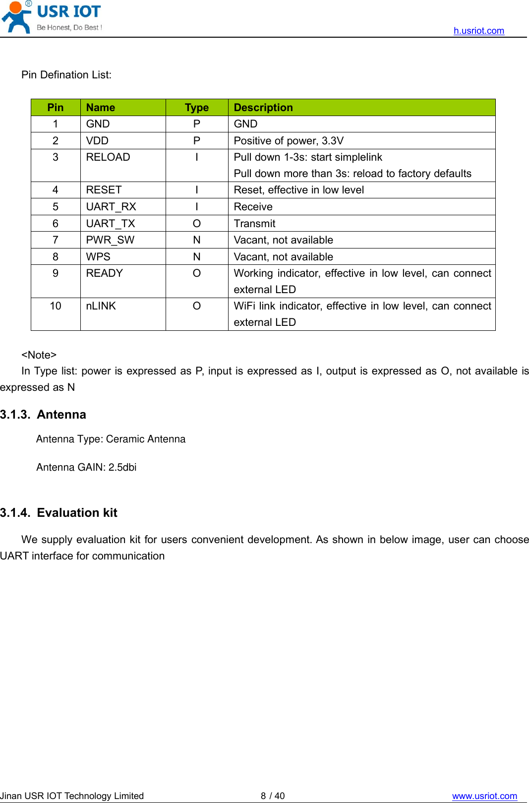 h.usriot.comJinan USR IOT Technology Limited / 40 www.usriot.com8Pin Defination List:Pin Name Type Description1 GND P GND2 VDD P Positive of power, 3.3V3 RELOAD I Pull down 1-3s: start simplelinkPull down more than 3s: reload to factory defaults4 RESET I Reset, effective in low level5 UART_RX I Receive6 UART_TX O Transmit7 PWR_SW N Vacant, not available8 WPS N Vacant, not available9 READY O Working indicator, effective in low level, can connectexternal LED10 nLINK O WiFi link indicator, effective in low level, can connectexternal LED&lt;Note&gt;In Type list: power is expressed as P, input is expressed as I, output is expressed as O, not available isexpressed as N3.1.3. Antenna3.1.4. Evaluation kitWe supply evaluation kit for users convenient development. As shown in below image, user can chooseUART interface for communicationAntenna Type: Ceramic AntennaAntenna GAIN: 2.5dbi