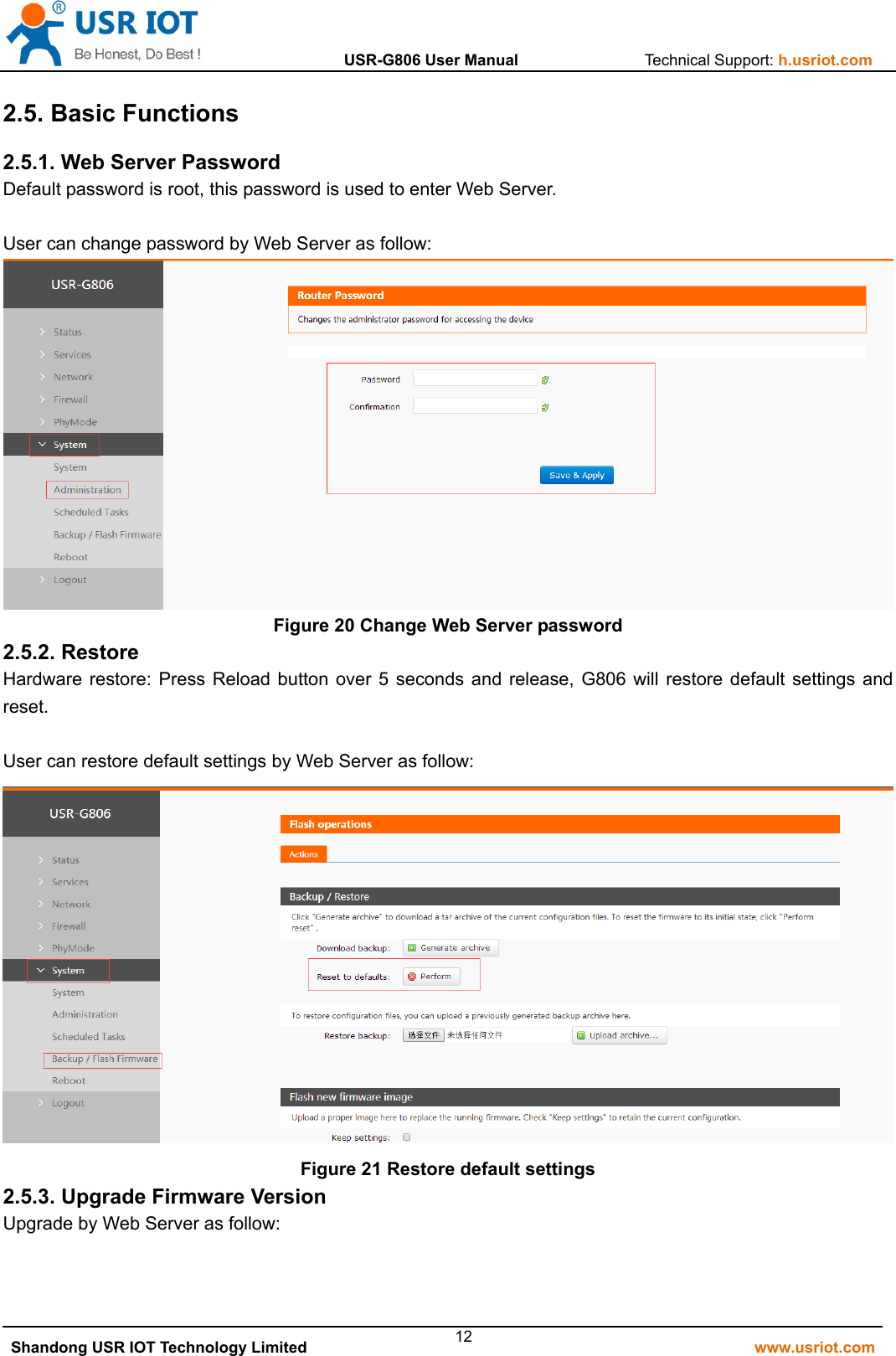                  USR-G806 User Manual                Technical Support: h.usriot.com   Shandong USR IOT Technology Limited                                                         www.usriot.com 122.5. Basic Functions 2.5.1. Web Server Password Default password is root, this password is used to enter Web Server.  User can change password by Web Server as follow:  Figure 20 Change Web Server password 2.5.2. Restore Hardware restore: Press Reload button over 5 seconds and release, G806 will restore default settings and reset.  User can restore default settings by Web Server as follow:  Figure 21 Restore default settings 2.5.3. Upgrade Firmware Version Upgrade by Web Server as follow: 