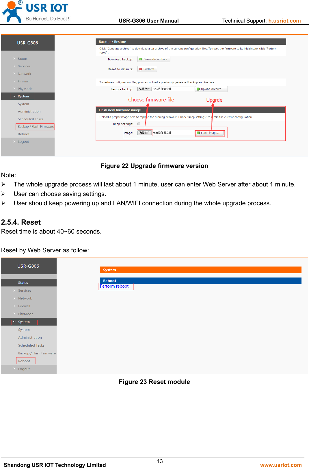                  USR-G806 User Manual                Technical Support: h.usriot.com   Shandong USR IOT Technology Limited                                                         www.usriot.com 13 Figure 22 Upgrade firmware version Note:   The whole upgrade process will last about 1 minute, user can enter Web Server after about 1 minute.   User can choose saving settings.   User should keep powering up and LAN/WIFI connection during the whole upgrade process.  2.5.4. Reset Reset time is about 40~60 seconds.  Reset by Web Server as follow:  Figure 23 Reset module     