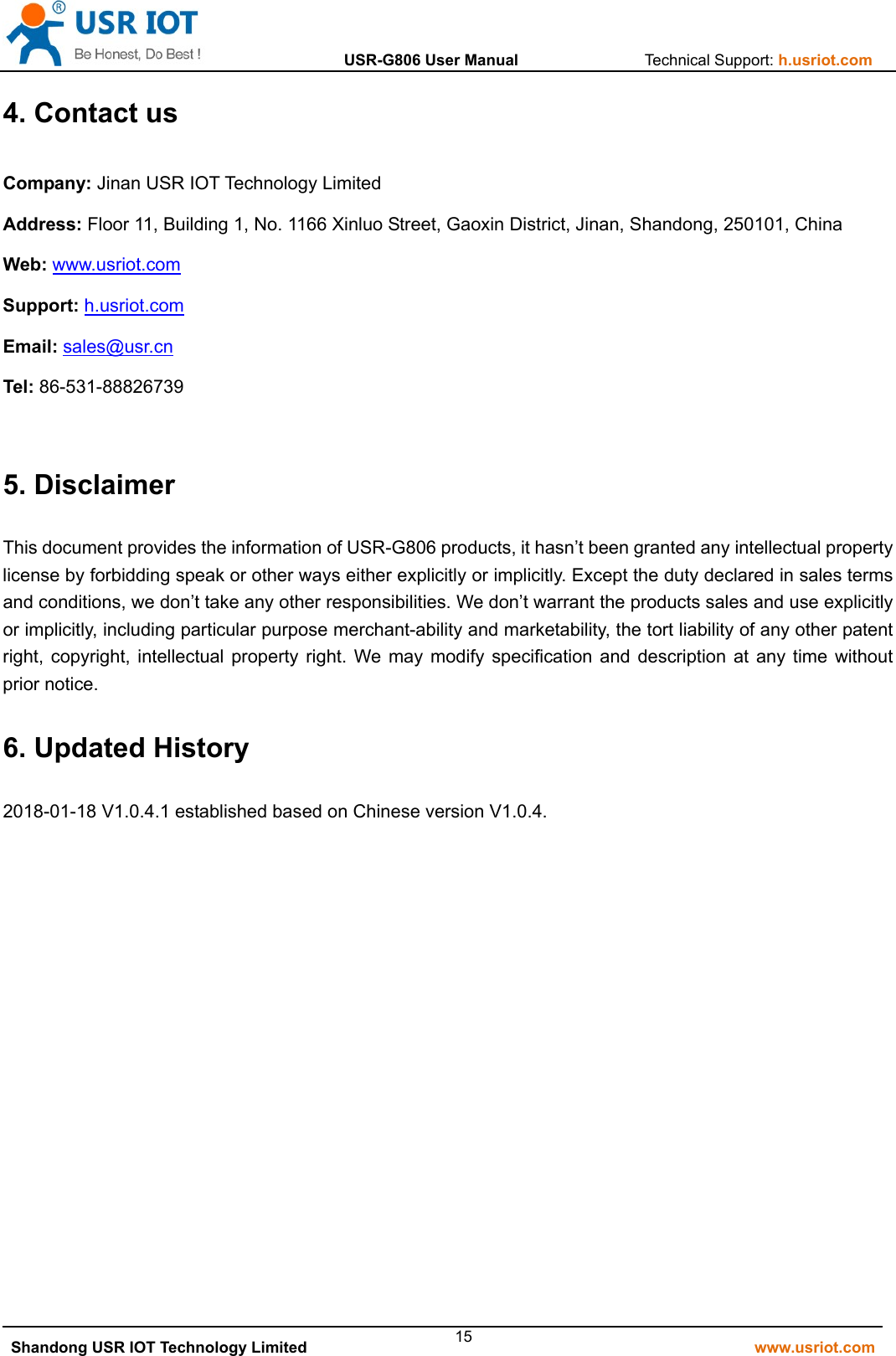                  USR-G806 User Manual                Technical Support: h.usriot.com   Shandong USR IOT Technology Limited                                                         www.usriot.com 154. Contact us Company: Jinan USR IOT Technology Limited Address: Floor 11, Building 1, No. 1166 Xinluo Street, Gaoxin District, Jinan, Shandong, 250101, China Web: www.usriot.com Support: h.usriot.com Email: sales@usr.cn Tel: 86-531-88826739  5. Disclaimer This document provides the information of USR-G806 products, it hasn’t been granted any intellectual property license by forbidding speak or other ways either explicitly or implicitly. Except the duty declared in sales terms and conditions, we don’t take any other responsibilities. We don’t warrant the products sales and use explicitly or implicitly, including particular purpose merchant-ability and marketability, the tort liability of any other patent right, copyright, intellectual property right. We may modify specification and description at any time without prior notice.     6. Updated History 2018-01-18 V1.0.4.1 established based on Chinese version V1.0.4.                  